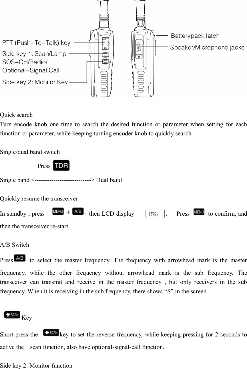   Quick search Turn  encode  knob  one  time  to  search  the  desired  function  or  parameter  when  setting  for  each function or parameter, while keeping turning encoder knob to quickly search.  Single/dual band switch             Press  Single band &lt;---------------------------&gt; Dual band  Quickly resume the transceiver In standby , press      then LCD display                    .      Press    to confirm, and then the transceiver re-start.  A/B Switch Press   to  select  the  master  frequency.  The  frequency  with  arrowhead  mark  is  the  master frequency,  while  the  other  frequency  without  arrowhead  mark  is  the  sub  frequency.  The transceiver  can  transmit  and  receive  in  the  master  frequency  ,  but  only  receivers  in  the  sub frequency. When it is receiving in the sub frequency, there shows “S” in the screen.  Key Short press the  key to set the reverse frequency, while keeping pressing for 2 seconds to active the    scan function, also have optional-signal-call function.  Side key 2: Monitor function    