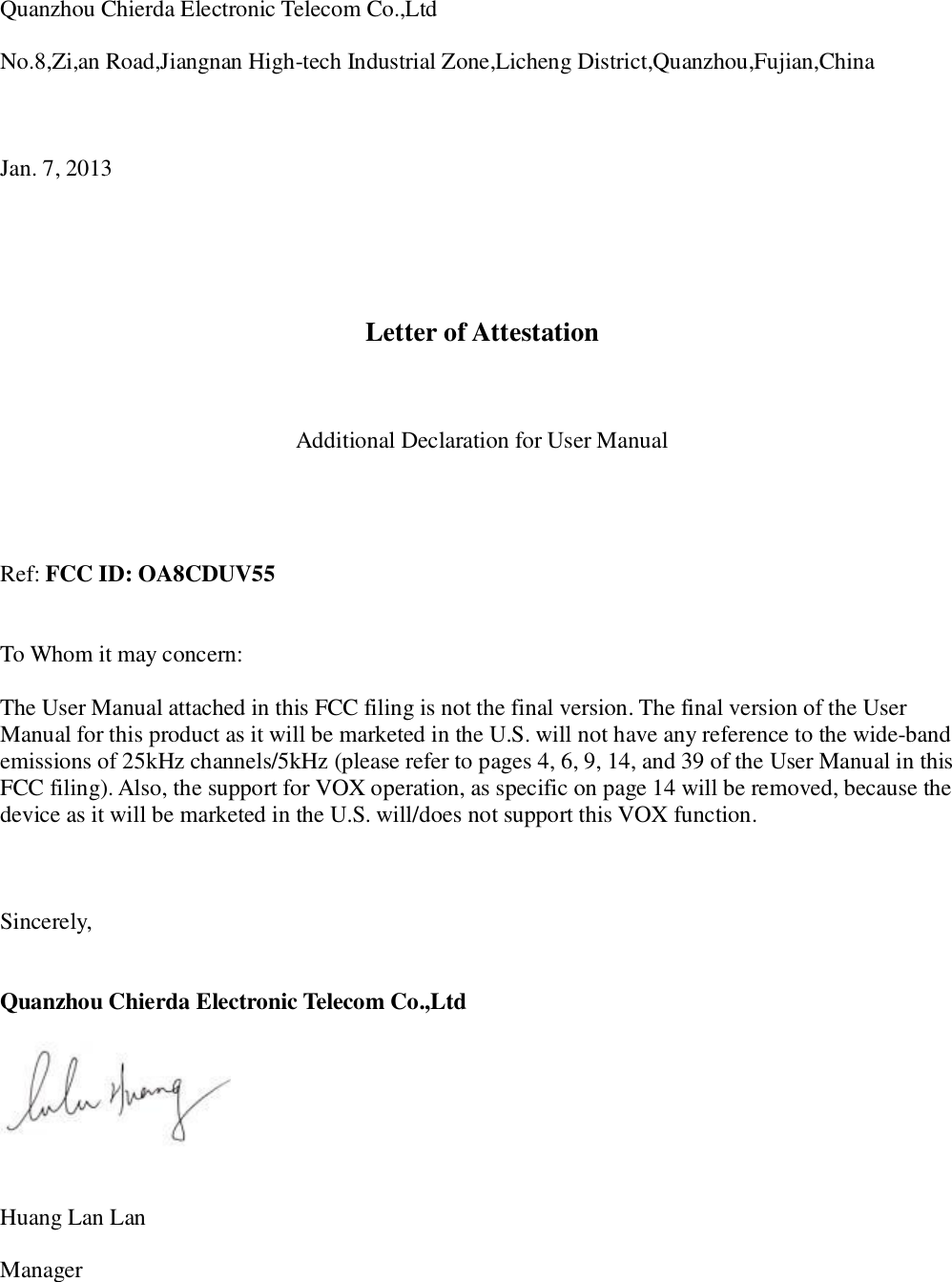 Quanzhou Chierda Electronic Telecom Co.,Ltd  No.8,Zi,an Road,Jiangnan High-tech Industrial Zone,Licheng District,Quanzhou,Fujian,China    Jan. 7, 2013      Letter of Attestation    Additional Declaration for User Manual     Ref: FCC ID: OA8CDUV55   To Whom it may concern:  The User Manual attached in this FCC filing is not the final version. The final version of the User Manual for this product as it will be marketed in the U.S. will not have any reference to the wide-band emissions of 25kHz channels/5kHz (please refer to pages 4, 6, 9, 14, and 39 of the User Manual in this FCC filing). Also, the support for VOX operation, as specific on page 14 will be removed, because the device as it will be marketed in the U.S. will/does not support this VOX function.     Sincerely,   Quanzhou Chierda Electronic Telecom Co.,Ltd     Huang Lan Lan  Manager 