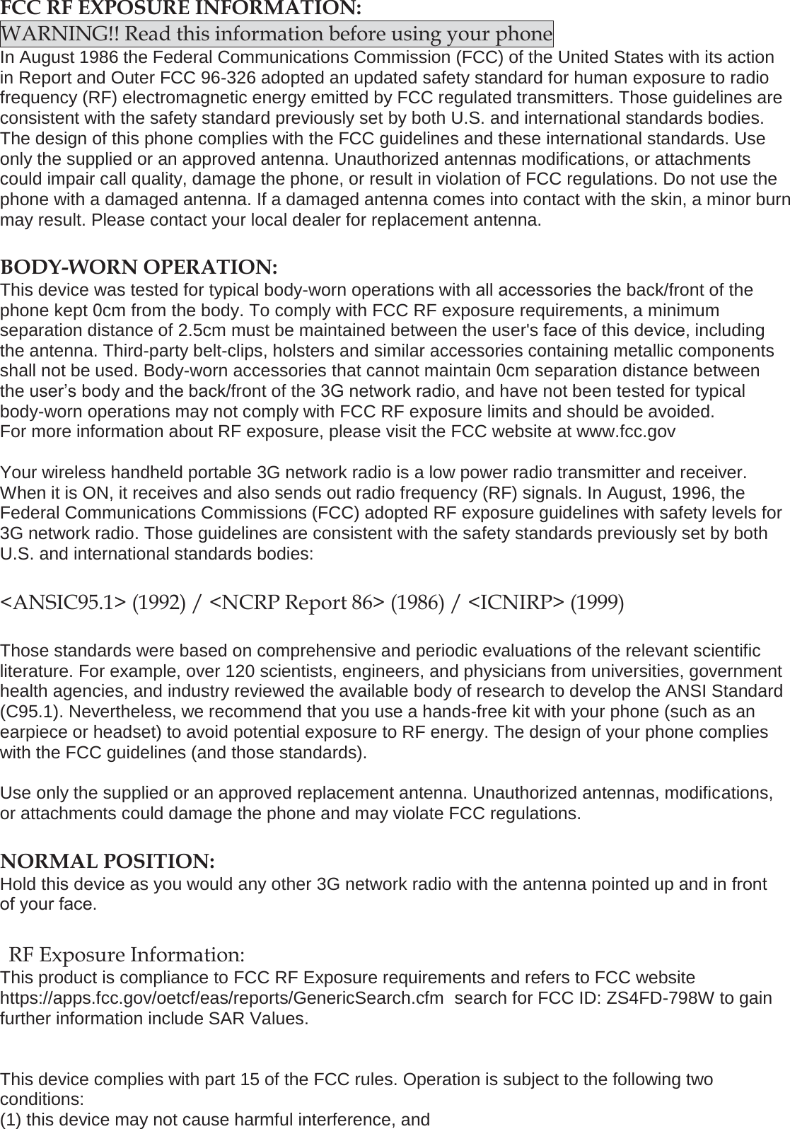 FCC RF EXPOSURE INFORMATION: WARNING!! Read this information before using your phone In August 1986 the Federal Communications Commission (FCC) of the United States with its action in Report and Outer FCC 96-326 adopted an updated safety standard for human exposure to radio frequency (RF) electromagnetic energy emitted by FCC regulated transmitters. Those guidelines are consistent with the safety standard previously set by both U.S. and international standards bodies. The design of this phone complies with the FCC guidelines and these international standards. Use only the supplied or an approved antenna. Unauthorized antennas modifications, or attachments could impair call quality, damage the phone, or result in violation of FCC regulations. Do not use the phone with a damaged antenna. If a damaged antenna comes into contact with the skin, a minor burn may result. Please contact your local dealer for replacement antenna. BODY-WORN OPERATION: This device was tested for typical body-worn operations with all accessories the back/front of the phone kept 0cm from the body. To comply with FCC RF exposure requirements, a minimum separation distance of 2.5cm must be maintained between the user's face of this device, including the antenna. Third-party belt-clips, holsters and similar accessories containing metallic components shall not be used. Body-worn accessories that cannot maintain 0cm separation distance between the user&rsquo;s body and the back/front of the 3G network radio, and have not been tested for typical body-worn operations may not comply with FCC RF exposure limits and should be avoided. For more information about RF exposure, please visit the FCC website at www.fcc.gov Your wireless handheld portable 3G network radio is a low power radio transmitter and receiver. When it is ON, it receives and also sends out radio frequency (RF) signals. In August, 1996, the Federal Communications Commissions (FCC) adopted RF exposure guidelines with safety levels for 3G network radio. Those guidelines are consistent with the safety standards previously set by both U.S. and international standards bodies: <ANSIC95.1> (1992) / <NCRP Report 86> (1986) / <ICNIRP> (1999) Those standards were based on comprehensive and periodic evaluations of the relevant scientific literature. For example, over 120 scientists, engineers, and physicians from universities, government health agencies, and industry reviewed the available body of research to develop the ANSI Standard (C95.1). Nevertheless, we recommend that you use a hands-free kit with your phone (such as an earpiece or headset) to avoid potential exposure to RF energy. The design of your phone complies with the FCC guidelines (and those standards). Use only the supplied or an approved replacement antenna. Unauthorized antennas, modifications, or attachments could damage the phone and may violate FCC regulations.  NORMAL POSITION:  Hold this device as you would any other 3G network radio with the antenna pointed up and in front of your face. RF Exposure Information: This product is compliance to FCC RF Exposure requirements and refers to FCC website https://apps.fcc.gov/oetcf/eas/reports/GenericSearch.cfm  search for FCC ID: ZS4FD-798W to gain further information include SAR Values.  This device complies with part 15 of the FCC rules. Operation is subject to the following two conditions: (1) this device may not cause harmful interference, and 