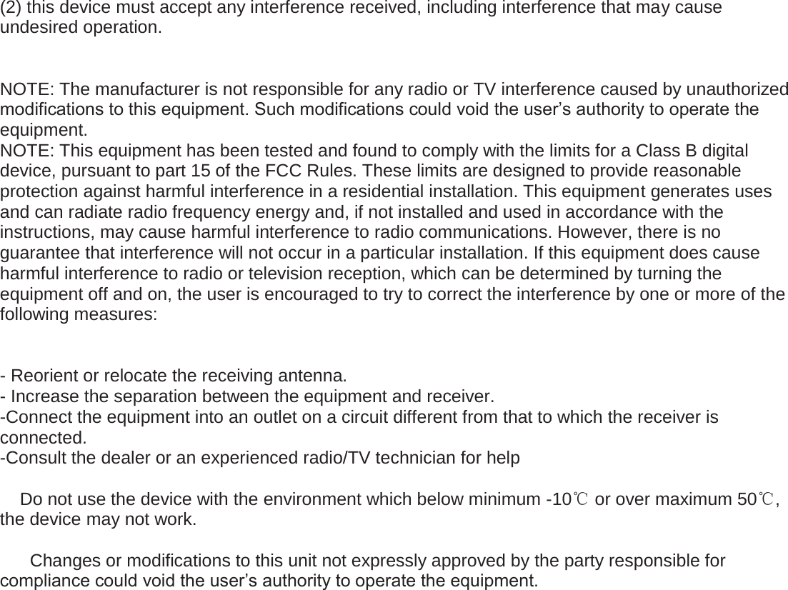  (2) this device must accept any interference received, including interference that may cause undesired operation.   NOTE: The manufacturer is not responsible for any radio or TV interference caused by unauthorized modifications to this equipment. Such modifications could void the user&rsquo;s authority to operate the equipment. NOTE: This equipment has been tested and found to comply with the limits for a Class B digital device, pursuant to part 15 of the FCC Rules. These limits are designed to provide reasonable protection against harmful interference in a residential installation. This equipment generates uses and can radiate radio frequency energy and, if not installed and used in accordance with the instructions, may cause harmful interference to radio communications. However, there is no guarantee that interference will not occur in a particular installation. If this equipment does cause harmful interference to radio or television reception, which can be determined by turning the equipment off and on, the user is encouraged to try to correct the interference by one or more of the following measures:   - Reorient or relocate the receiving antenna. - Increase the separation between the equipment and receiver. -Connect the equipment into an outlet on a circuit different from that to which the receiver is connected. -Consult the dealer or an experienced radio/TV technician for help      Do not use the device with the environment which below minimum -10ć or over maximum 50ć, the device may not work.        Changes or modifications to this unit not expressly approved by the party responsible for compliance could void the user&rsquo;s authority to operate the equipment.   