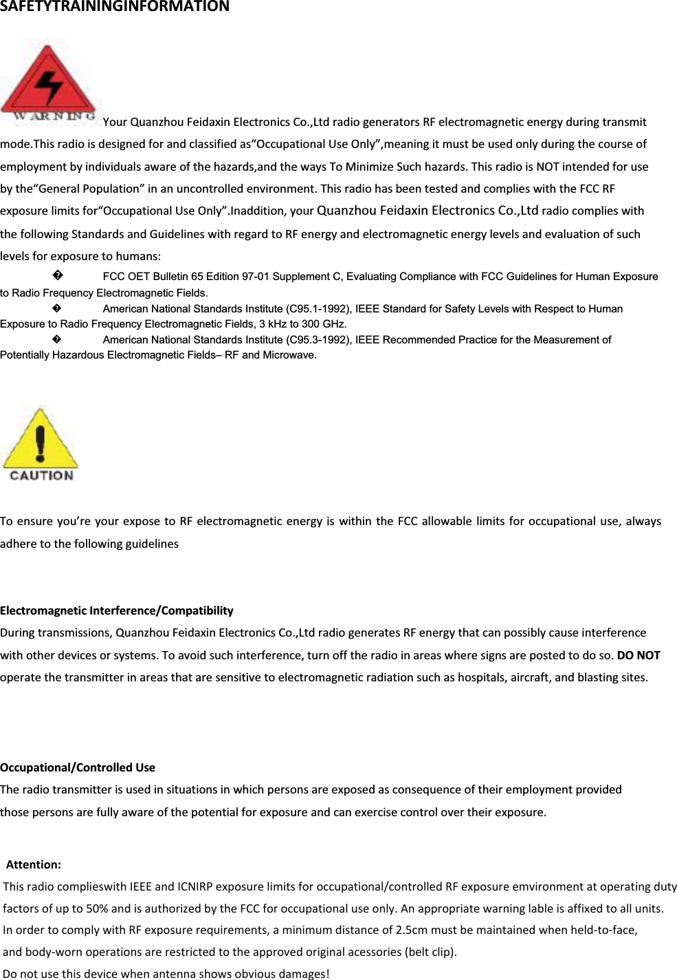 SAFETYTRAININGINFORMATIONYourQuanzhouFeidaxinElectronicsCo.,LtdradiogeneratorsRFelectromagneticenergyduringtransmitmode.Thisradioisdesignedforandclassifiedas&ldquo;OccupationalUseOnly&rdquo;,meaningitmustbeusedonlyduringthecourseofemploymentbyindividualsawareofthehazards,andthewaysToMinimizeSuchhazards.ThisradioisNOTintendedforusebythe&ldquo;GeneralPopulation&rdquo;inanuncontrolledenvironment.ThisradiohasbeentestedandcomplieswiththeFCCRFexposurelimitsfor&ldquo;OccupationalUseOnly&rdquo;.Inaddition,yourQuanzhouFeidaxinElectronicsCo.,LtdradiocomplieswiththefollowingStandardsandGuidelineswithregardtoRFenergyandelectromagneticenergylevelsandevaluationofsuchlevelsforexposuretohumans: ᪽FCC OET Bulletin 65 Edition 97-01 Supplement C, Evaluating Compliance with FCC Guidelines for Human Exposure to Radio Frequency Electromagnetic Fields.    ᪽American National Standards Institute (C95.1-1992), IEEE Standard for Safety Levels with Respect to Human Exposure to Radio Frequency Electromagnetic Fields, 3 kHz to 300 GHz.    ᪽American National Standards Institute (C95.3-1992), IEEE Recommended Practice for the Measurement of Potentially Hazardous Electromagnetic Fields&ndash; RF and Microwave.      Toensureyou&rsquo;reyourexposetoRFelectromagneticenergyiswithintheFCCallowablelimitsforoccupationaluse,alwaysadheretothefollowingguidelinesElectromagneticInterference/CompatibilityDuringtransmissions,QuanzhouFeidaxinElectronicsCo.,LtdradiogeneratesRFenergythatcanpossiblycauseinterferencewithotherdevicesorsystems.Toavoidsuchinterference,turnofftheradioinareaswheresignsarepostedtodoso.DONOToperatethetransmitterinareasthataresensitivetoelectromagneticradiationsuchashospitals,aircraft,andblastingsites.Occupational/ControlledUseTheradiotransmitterisusedinsituationsinwhichpersonsareexposedasconsequenceoftheiremploymentprovidedthosepersonsarefullyawareofthepotentialforexposureandcanexercisecontrolovertheirexposure.Attention: This radio complieswith IEEE and ICNIRP exposure limits for occupational/controlled RF exposure emvironment at operating duty   factors of up to 50% and is authorized by the FCC for occupational use only. An appropriate warning lable is affixed to all units.      In order to comply with RF exposure requirements, a minimum distance of 2.5cm must be maintained when held-to-face,       and body-worn operations are restricted to the approved original acessories (belt clip).        Do not use this device when antenna shows obvious damages!