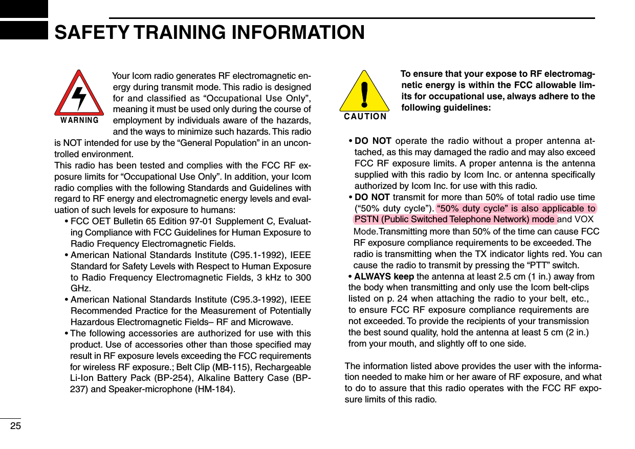 W AR N IN GYour Icom radio generates RF electromagnetic en-ergy during transmit mode. This radio is designed for and classified  as “Occupational  Use  Only”, meaning it must be used only during the course of employment by individuals aware of the hazards, and the ways to minimize such hazards. This radio is NOT intended for use by the “General Population” in an uncon-trolled environment.This radio has been tested and complies with the FCC RF ex-posure limits for “Occupational Use Only”. In addition, your Icom radio complies with the following Standards and Guidelines with regard to RF energy and electromagnetic energy levels and eval-uation of such levels for exposure to humans:  •  FCC OET Bulletin 65 Edition 97-01 Supplement C, Evaluat-ing Compliance with FCC Guidelines for Human Exposure to Radio Frequency Electromagnetic Fields.  •  American National Standards Institute (C95.1-1992), IEEE Standard for Safety Levels with Respect to Human Exposure to Radio Frequency Electromagnetic Fields, 3 kHz to 300 GHz.  •  American National Standards Institute (C95.3-1992), IEEE Recommended Practice for the Measurement of Potentially Hazardous Electromagnetic Fields– RF and Microwave.  •  The following accessories are authorized for use with this product. Use of accessories other than those speciﬁed may result in RF exposure levels exceeding the FCC requirements for wireless RF exposure.; Belt Clip (MB-115), Rechargeable Li-Ion Battery Pack (BP-254), Alkaline Battery Case (BP-237) and Speaker-microphone (HM-184).C AU T IO NTo ensure that your expose to RF electromag-netic energy is within the FCC allowable lim-its for occupational use, always adhere to the following guidelines:  •  DO  NOT  operate the radio without a proper  antenna  at-tached, as this may damaged the radio and may also exceed FCC RF exposure limits. A proper antenna is the antenna supplied with this radio by Icom Inc. or antenna speciﬁcally authorized by Icom Inc. for use with this radio.  •  DO NOT transmit for more than 50% of total radio use time (“50% duty cycle”). “50% duty cycle” is also applicable to PSTN (Public Switched Telephone Network) mode and VOX      Mode.Transmitting more than 50% of the time can cause FCC       RF exposure compliance requirements to be exceeded. The       radio is transmitting when the TX indicator lights red. You can       cause the radio to transmit by pressing the “PTT” switch.     •  ALWAYS keep the antenna at least 2.5 cm (1 in.) away from     the body when transmitting and only use the Icom belt-clips     listed on p. 24 when attaching the radio to your belt, etc.,     to ensure FCC RF exposure compliance requirements are     not exceeded. To provide the recipients of your transmission     the best sound quality, hold the antenna at least 5 cm (2 in.)     from your mouth, and slightly off to one side.         The information listed above provides the user with the informa-         tion needed to make him or her aware of RF exposure, and what          to do to assure that this radio operates with the FCC RF expo-         sure limits of this radio.25SAFETY TRAINING INFORMATION