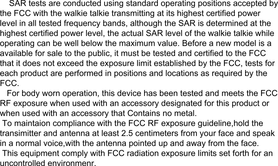     SAR tests are conducted using standard operating positions accepted by the FCC with the walkie talkie transmitting at its highest certified power level in all tested frequency bands, although the SAR is determined at the highest certified power level, the actual SAR level of the walkie talkie while operating can be well below the maximum value. Before a new model is aavailable for sale to the public, it must be tested and certified to the FCC that it does not exceed the exposure limit established by the FCC, tests for each product are performed in positions and locations as required by the FCC.   For body worn operation, this device has been tested and meets the FCC RF exposure when used with an accessory designated for this product or when used with an accessory that Contains no metal. To maintaion compliance with the FCC RF exposure guideline,hold the transimitter and antenna at least 2.5 centimeters from your face and speak in a normal voice,with the antenna pointed up and away from the face. This equipment comply with FCC radiation exposure limits set forth for an uncontrolled environmenr.   