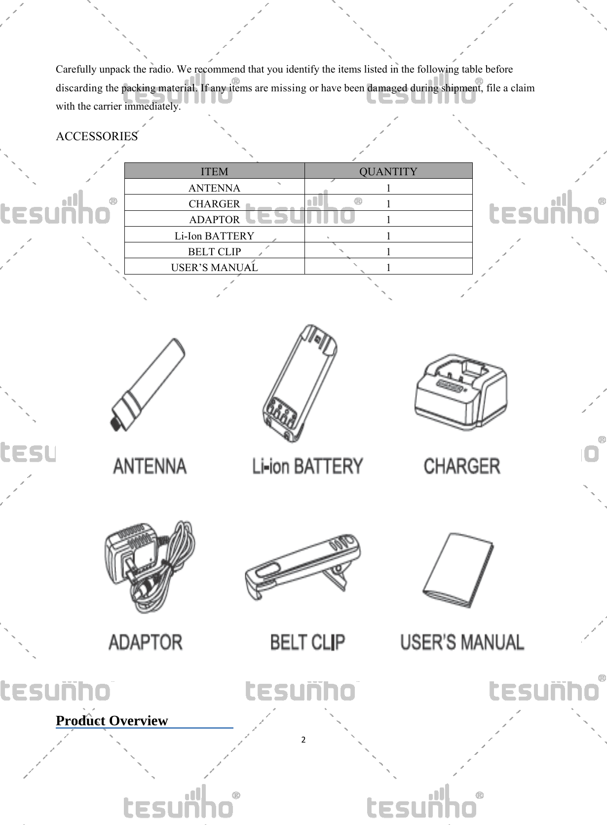   2  Carefully unpack the radio. We recommend that you identify the items listed in the following table before discarding the packing material. If any items are missing or have been damaged during shipment, file a claim with the carrier immediately.    ACCESSORIES  ITEM  QUANTITY ANTENNA 1 CHARGER 1 ADAPTOR 1 Li-Ion BATTERY  1 BELT CLIP  1 USER&rsquo;S MANUAL  1     Product Overview          