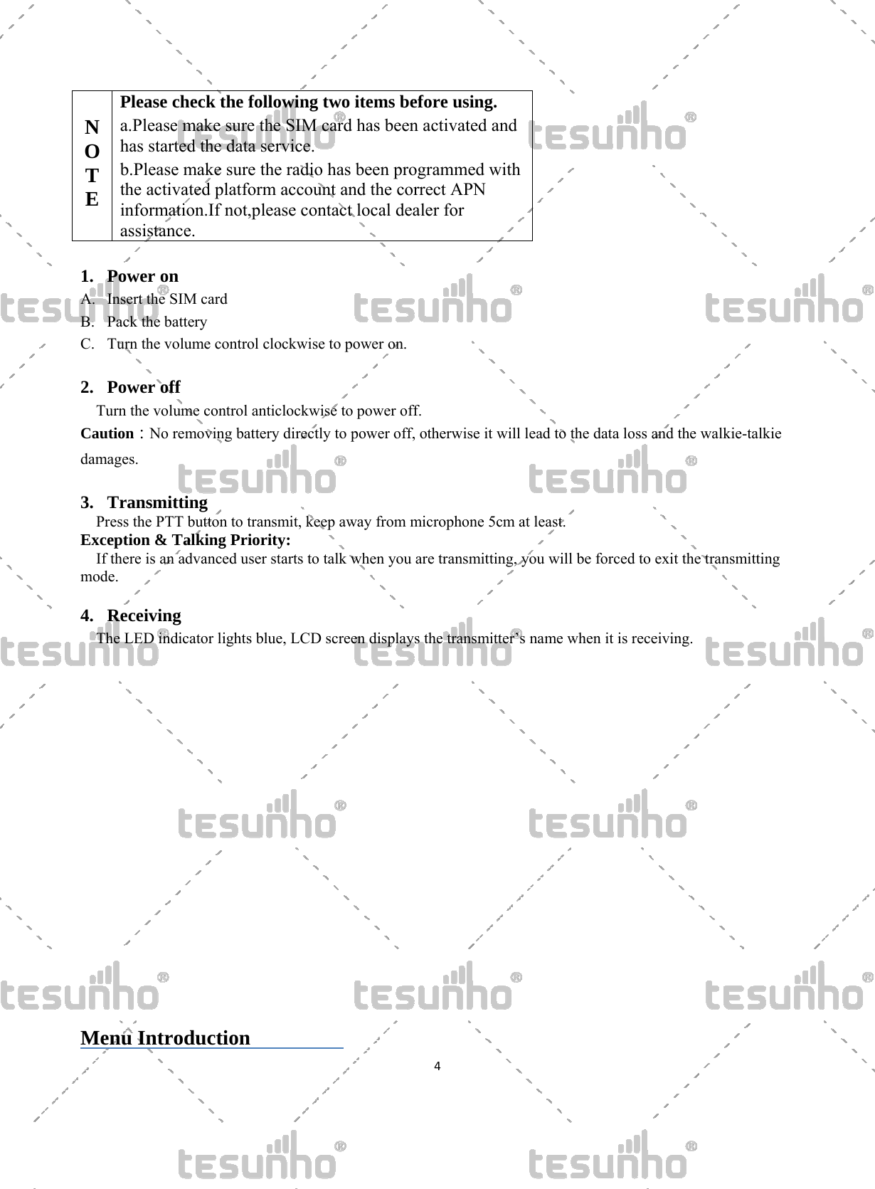   4   N O T E  Please check the following two items before using. a.Please make sure the SIM card has been activated and has started the data service. b.Please make sure the radio has been programmed withthe activated platform account and the correct APN information.If not,please contact local dealer for assistance.  1. Power on A. Insert the SIM card B. Pack the battery C. Turn the volume control clockwise to power on.  2. Power off Turn the volume control anticlockwise to power off. Caution：No removing battery directly to power off, otherwise it will lead to the data loss and the walkie-talkie damages.  3. Transmitting Press the PTT button to transmit, keep away from microphone 5cm at least. Exception &amp; Talking Priority: If there is an advanced user starts to talk when you are transmitting, you will be forced to exit the transmitting mode.   4. Receiving The LED indicator lights blue, LCD screen displays the transmitter&rsquo;s name when it is receiving.                    Menu Introduction          