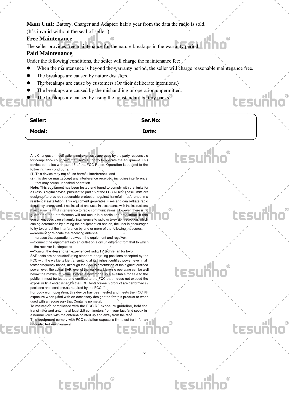   6 Main Unit: Battery, Charger and Adapter: half a year from the data the radio is sold.  (It&rsquo;s invalid without the seal of seller.) Free Maintenance The seller provides free maintenance for the nature breakups in the warranty period. Paid Maintenance Under the following conditions, the seller will charge the maintenance fee:    When the maintenance is beyond the warranty period, the seller will charge reasonable maintenance free.  The breakups are caused by nature disasters.  The breakups are cause by customers.(Or their deliberate intentions.)  The breakups are caused by the mishandling or operation unpermitted.  The breakups are caused by using the nonstandard battery packs.        Seller:                                     Ser.No:Model:                                     Date: 