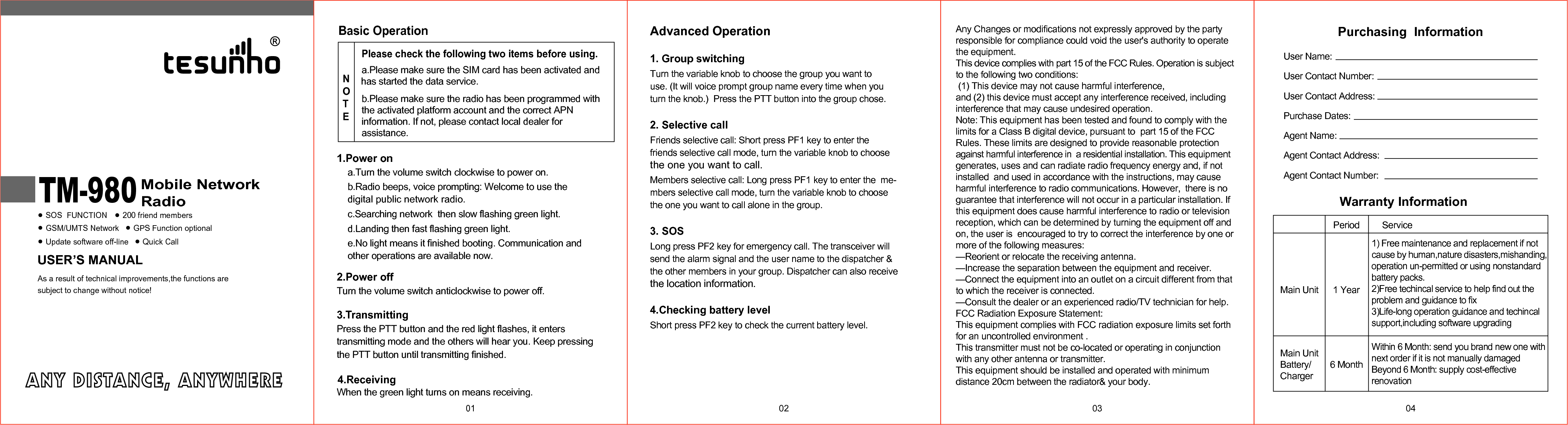 USER&rsquo;S MANUALMobile NetworkRadioSOS  FUNCTION 200 friend membersGSM/UMTS Network GPS Function optionalUpdate software off-lineAs a result of technical improvements,the functions aresubject to change without notice!Quick CallTM-980 01Advanced Operation1. Group switchingTurn the variable knob to choose the group you want to use. (It will voice prompt group name every time when you  turn the knob.)  Press the PTT button into the group chose.2. Selective callFriends selective call: Short press PF1 key to enter the  friends selective call mode, turn the variable knob to choosethe one you want to call.Members selective call: Long press PF1 key to enter the  me-mbers selective call mode, turn the variable knob to choosethe one you want to call alone in the group.3. SOSLong press PF2 key for emergency call. The transceiver will send the alarm signal and the user name to the dispatcher &amp; the other members in your group. Dispatcher can also receive the location information.4.Checking battery levelShort press PF2 key to check the current battery level.02 03a.Please make sure the SIM card has been activated and has started the data service.b.Please make sure the radio has been programmed with the activated platform account and the correct APN information. If not, please contact local dealer for assistance.Basic OperationPlease check the following two items before using.NOTE1.Power ona.Turn the volume switch clockwise to power on.b.Radio beeps, voice prompting: Welcome to use the digital public network radio.c.Searching network  then slow flashing green light.d.Landing then fast flashing green light.e.No light means it finished booting. Communication and other operations are available now. 2.Power offTurn the volume switch anticlockwise to power off.3.TransmittingPress the PTT button and the red light flashes, it enters transmitting mode and the others will hear you. Keep pressing4.ReceivingWhen the green light turns on means receiving. the PTT button until transmitting finished.Purchasing  InformationUser Name:User Contact Number:User Contact Address:Purchase Dates:Agent Name:Agent Contact Address:Agent Contact Number:04Warranty InformationMain UnitPeriod Service1) Free maintenance and replacement if notcause by human,nature disasters,mishanding,operation un-permitted or using nonstandardbattery packs.2)Free techincal service to help find out theproblem and guidance to fix 3)Life-long operation guidance and techincalsupport,including software upgradingWithin 6 Month: send you brand new one with next order if it is not manually damagedBeyond 6 Month: supply cost-effective renovation1 Year6 MonthMain UnitBattery/ChargerAny Changes or modifications not expressly approved by the party responsible for compliance could void the user's authority to operate the equipment.This device complies with part 15 of the FCC Rules. Operation is subject to the following two conditions: (1) This device may not cause harmful interference, and (2) this device must accept any interference received, including  interference that may cause undesired operation.Note: This equipment has been tested and found to comply with the limits for a Class B digital device, pursuant to  part 15 of the FCC Rules. These limits are designed to provide reasonable protection against harmful interference in  a residential installation. This equipment generates, uses and can radiate radio frequency energy and, if not installed  and used in accordance with the instructions, may cause harmful interference to radio communications. However,  there is no guarantee that interference will not occur in a particular installation. If this equipment does cause harmful interference to radio or television reception, which can be determined by turning the equipment off and on, the user is  encouraged to try to correct the interference by one or more of the following measures:   &mdash;Reorient or relocate the receiving antenna.  &mdash;Increase the separation between the equipment and receiver.  &mdash;Connect the equipment into an outlet on a circuit different from that to which the receiver is connected.  &mdash;Consult the dealer or an experienced radio/TV technician for help.FCC Radiation Exposure Statement:  This equipment complies with FCC radiation exposure limits set forth for an uncontrolled environment .This transmitter must not be co-located or operating in conjunction with any other antenna or transmitter.This equipment should be installed and operated with minimum distance 20cm between the radiator&amp; your body.