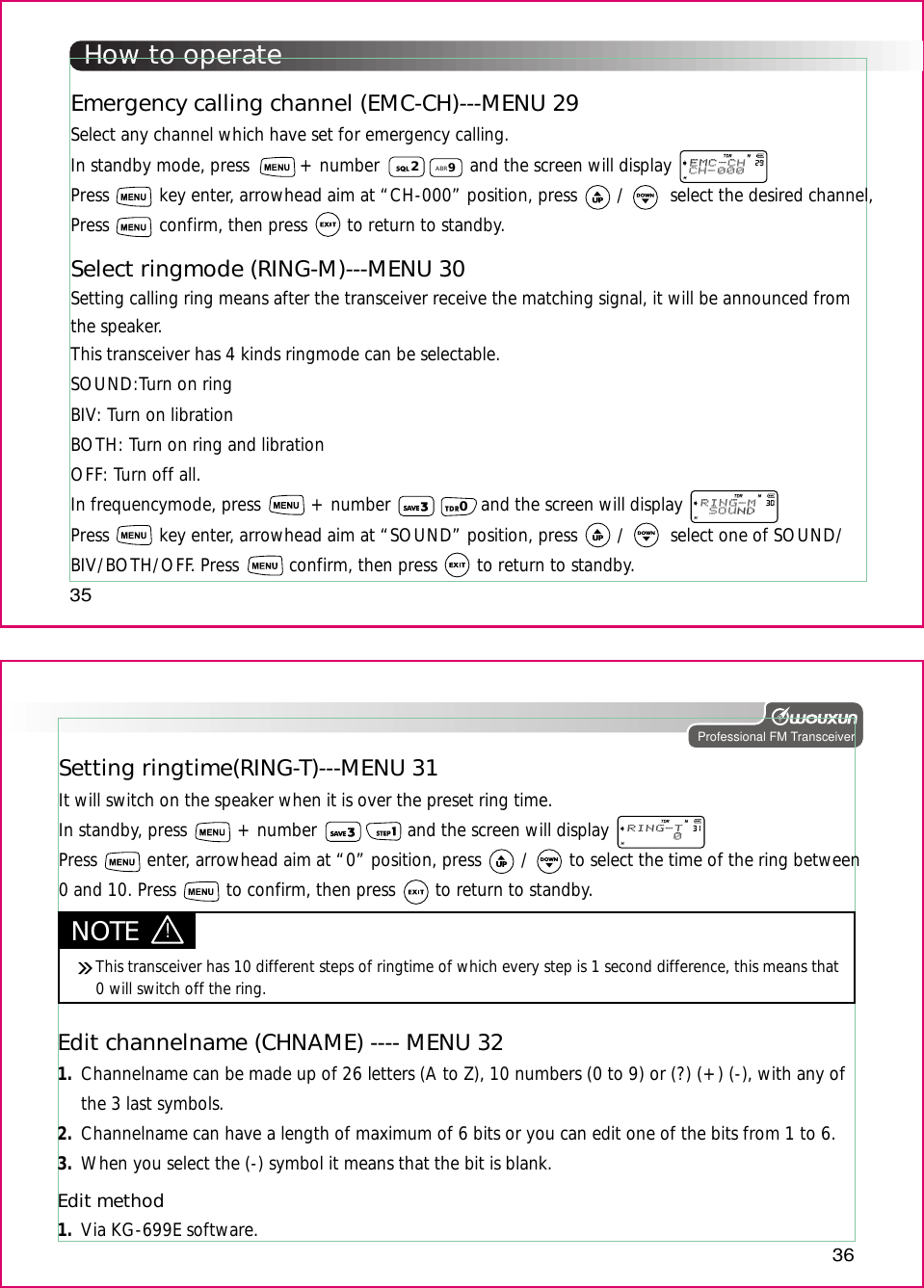 How to operate35Professional FM Transceiver36Edit channelname (CHNAME) ---- MENU 321.2.3.Channelname can be made up of 26 letters (A to Z), 10 numbers (0 to 9) or (?) (+) (-), with any ofthe 3 last symbols.Channelname can have a length of maximum of 6 bits or you can edit one of the bits from 1 to 6.When you select the (-) symbol it means that the bit is blank.Edit method1. Via KG-699E software.Setting ringtime(RING-T)---MENU 31It will switch on the speaker when it is over the preset ring time.In standby, press          + number                  and the screen will displayPress          enter, arrowhead aim at “0” position, press        /        to select the time of the ring between0 and 10. Press          to confirm, then press        to return to standby.Emergency calling channel (EMC-CH)---MENU 29Select any channel which have set for emergency calling.In standby mode, press          + number                  and the screen will displayPress          key enter, arrowhead aim at “CH-000” position, press        /         select the desired channel,Press          confirm, then press        to return to standby.29ABRSelect ringmode (RING-M)---MENU 30Setting calling ring means after the transceiver receive the matching signal, it will be announced fromthe speaker.This transceiver has 4 kinds ringmode can be selectable.SOUND:Turn on ringBIV: Turn on librationBOTH: Turn on ring and librationOFF: Turn off all.In frequencymode, press          + number                  and the screen will displayPress          key enter, arrowhead aim at “SOUND” position, press        /         select one of SOUND/BIV/BOTH/OFF. Press          confirm, then press        to return to standby.0NOTE !This transceiver has 10 different steps of ringtime of which every step is 1 second difference, this means that 0 will switch off the ring.