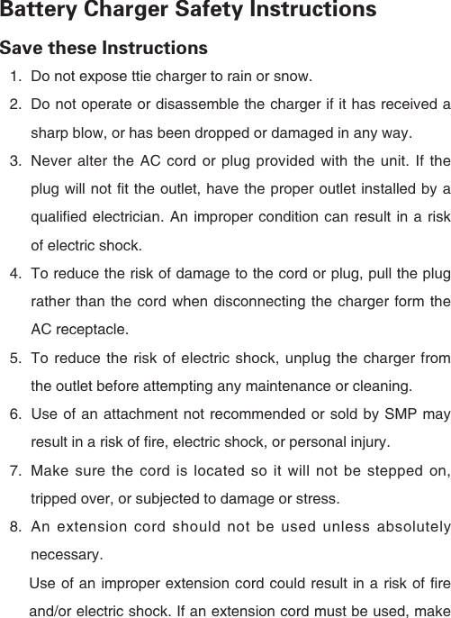 Battery Charger Safety InstructionsSave these Instructions1.  Do not expose ttie charger to rain or snow.2.  Do not operate or disassemble the charger if it has received a sharp blow, or has been dropped or damaged in any way.3.  Never alter the AC cord or plug provided with the unit. If the plug will not fit the outlet, have the proper outlet installed by a qualified electrician. An improper condition can result in a risk of electric shock.4.  To reduce the risk of damage to the cord or plug, pull the plug rather than the cord when disconnecting the charger form the AC receptacle.5.  To reduce the risk of electric shock, unplug the charger from the outlet before attempting any maintenance or cleaning.6.  Use of an attachment not recommended or sold by SMP may result in a risk of fire, electric shock, or personal injury.7.  Make sure the cord is located so it will not be stepped on, tripped over, or subjected to damage or stress.8.  An extension cord should not be used unless absolutely necessary.　　Use of an improper extension cord could result in a risk of fire 　　and/or electric shock. If an extension cord must be used, make  