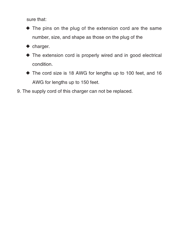　　sure that: ◆The pins on the plug of the extension cord are the same number, size, and shape as those on the plug of the ◆charger. ◆The extension cord is properly wired and in good electrical condition. ◆The cord size is 18 AWG for lengths up to 100 feet, and 16 AWG for lengths up to 150 feet.9. The supply cord of this charger can not be replaced.  