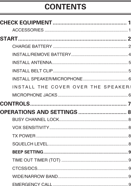 CONTENTSCHECK EQUIPMENT ................................................. 1ACCESSORIES ..................................................................... 1START ........................................................................ 2CHARGE BATTERY .............................................................. 2INSTALL/REMOVE BATTERY ............................................... 4INSTALL ANTENNA ............................................................... 5INSTALL BELT CLIP .............................................................. 5INSTALL SPEAKER/MICROPHONE .....................................6INSTALL THE COVER OVER THE SPEAKER/ MICROPHONE JACKS .......................................................... 6CONTROLS ................................................................ 7OPERATIONS AND SETTINGS ................................ 8BUSY CHANNEL LOCK ......................................................... 8VOX SENSITIVITY ................................................................. 8TX POWER ............................................................................ 8SQUELCH LEVEL .................................................................. 8BEEP SETTING ...................................................................... 9TIME OUT TIMER (TOT) ....................................................... 9CTCSS/DCS ........................................................................... 9WIDE/NARROW BAND .......................................................... 9EMERGENCY CALL .............................................................. 9 