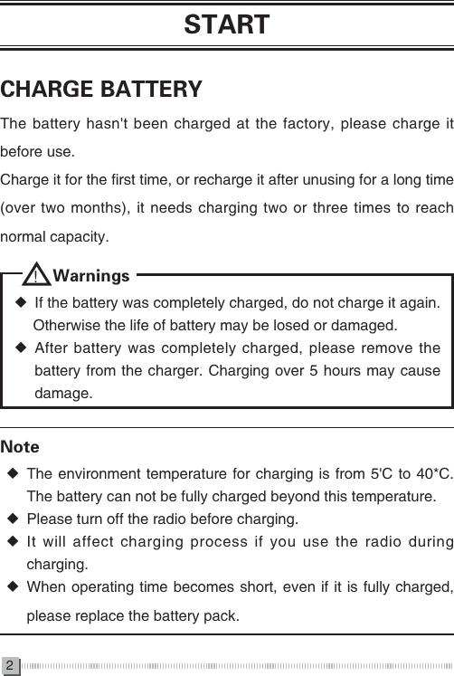 2STARTCHARGE BATTERYThe battery hasn't been charged at the factory, please charge it before use.Charge it for the first time, or recharge it after unusing for a long time (over two months), it needs charging two or three times to reach normal capacity.Note ◆The environment temperature for charging is from 5'C to 40*C. The battery can not be fully charged beyond this temperature. ◆Please turn off the radio before charging. ◆It will affect charging process if you use the radio during charging. ◆ When operating time becomes short, even if it is fully charged, please replace the battery pack.     ！ Warnings ◆If the battery was completely charged, do not charge it again.      Otherwise the life of battery may be losed or damaged. ◆After battery was completely charged, please remove the battery from the charger. Charging over 5 hours may cause damage. 