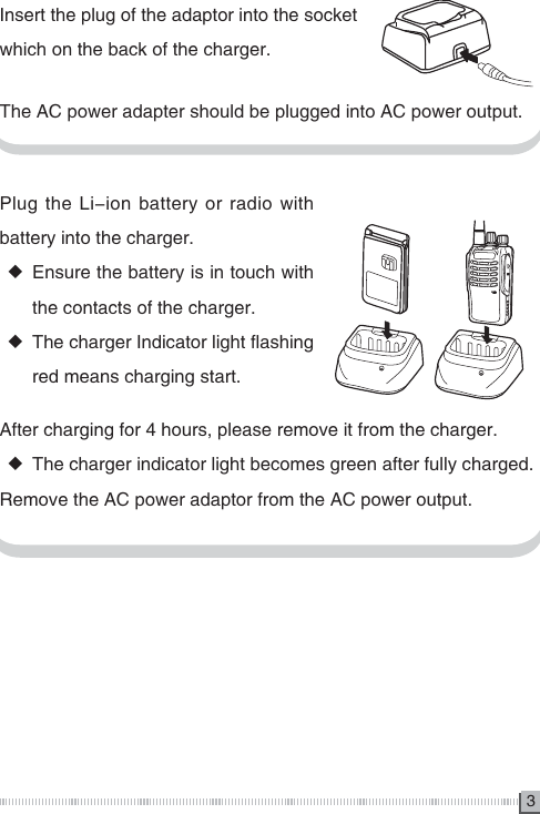 3Plug the Li-ion battery or radio with battery into the charger. ◆Ensure the battery is in touch with the contacts of the charger. ◆The charger Indicator light flashing red means charging start.Insert the plug of the adaptor into the socket which on the back of the charger.The AC power adapter should be plugged into AC power output.After charging for 4 hours, please remove it from the charger. ◆The charger indicator light becomes green after fully charged. Remove the AC power adaptor from the AC power output.MICMIC 