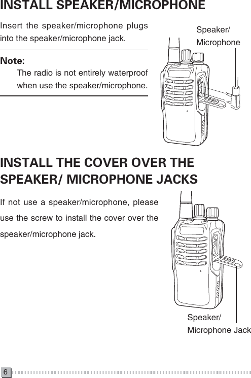 6INSTALL SPEAKER/MICROPHONEINSTALL THE COVER OVER THE SPEAKER/ MICROPHONE JACKSInsert the speaker/microphone plugs into the speaker/microphone jack.Note:　　The radio is not entirely waterproof 　　when use the speaker/microphone.If not use a speaker/microphone, please use the screw to install the cover over the speaker/microphone jack.Speaker/MicrophoneSpeaker/Microphone Jack 