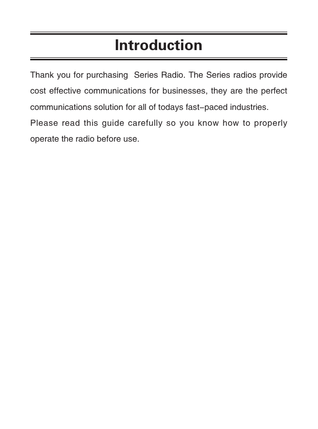 IntroductionThank you for purchasing  Series Radio. The Series radios provide cost effective communications for businesses, they are the perfect communications solution for all of todays fast-paced industries.Please read this guide carefully so you know how to properly operate the radio before use. 