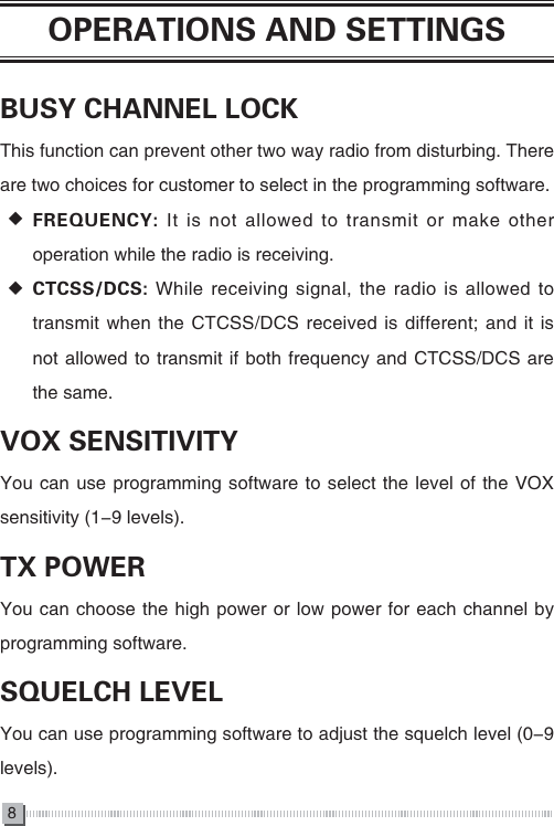 8OPERATIONS AND SETTINGSBUSY CHANNEL LOCKThis function can prevent other two way radio from disturbing. There are two choices for customer to select in the programming software. ◆FREQUENCY: It is not allowed to transmit or make other operation while the radio is receiving. ◆CTCSS/DCS: While receiving signal, the radio is allowed to transmit when the CTCSS/DCS received is different; and it is not allowed to transmit if both frequency and CTCSS/DCS are the same.VOX SENSITIVITYYou can use programming software to select the level of the VOX sensitivity (1-9 levels).TX POWERYou can choose the high power or low power for each channel by programming software.SQUELCH LEVELYou can use programming software to adjust the squelch level (0-9 levels). 