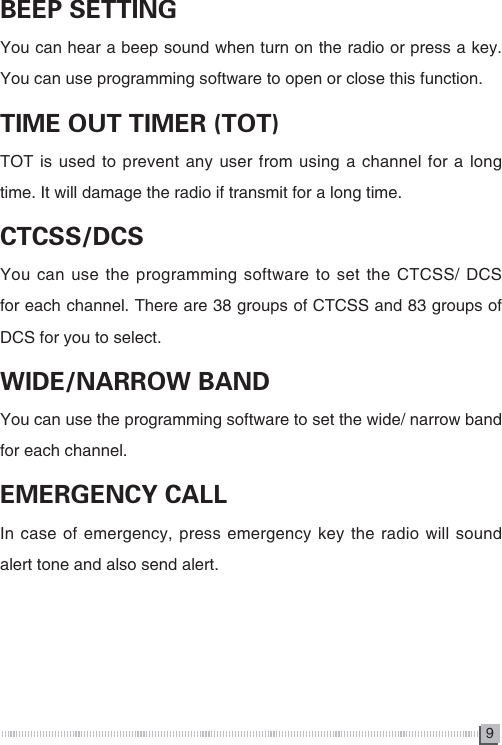 9BEEP SETTINGYou can hear a beep sound when turn on the radio or press a key. You can use programming software to open or close this function.TIME OUT TIMER (TOT)TOT is used to prevent any user from using a channel for a long time. It will damage the radio if transmit for a long time.CTCSS/DCSYou can use the programming software to set the CTCSS/ DCS for each channel. There are 38 groups of CTCSS and 83 groups of DCS for you to select.WIDE/NARROW BANDYou can use the programming software to set the wide/ narrow band for each channel.EMERGENCY CALLIn case of emergency, press emergency key the radio will sound alert tone and also send alert. 