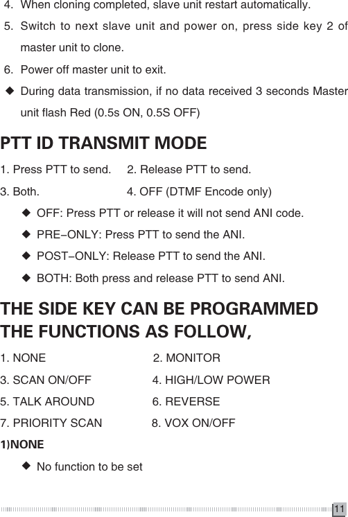 114.  When cloning completed, slave unit restart automatically.5.  Switch to next slave unit and power on, press side key 2 of master unit to clone.6.  Power off master unit to exit. ◆During data transmission, if no data received 3 seconds Master unit flash Red (0.5s ON, 0.5S OFF)PTT ID TRANSMIT MODE1. Press PTT to send.     2. Release PTT to send.3. Both.　                    　4. OFF (DTMF Encode only) ◆OFF: Press PTT or release it will not send ANI code. ◆PRE-ONLY: Press PTT to send the ANI. ◆POST-ONLY: Release PTT to send the ANI. ◆BOTH: Both press and release PTT to send ANI.THE SIDE KEY CAN BE PROGRAMMED THE FUNCTIONS AS FOLLOW,1. NONE　　　　　　　　　 2. MONITOR3. SCAN ON/OFF 　　　　　4. HIGH/LOW POWER5. TALK AROUND　　　　　6. REVERSE7. PRIORITY SCAN 　　　　8. VOX ON/OFF1)NONE ◆No function to be set 