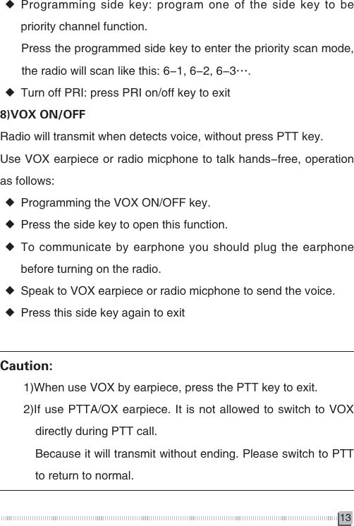13 ◆Programming side key: program one of the side key to be priority channel function.      Press the programmed side key to enter the priority scan mode,      　   the radio will scan like this: 6-1, 6-2, 6-3&hellip;. ◆Turn off PRI: press PRI on/off key to exit8)VOX ON/OFFRadio will transmit when detects voice, without press PTT key.Use VOX earpiece or radio micphone to talk hands-free, operation as follows: ◆Programming the VOX ON/OFF key. ◆Press the side key to open this function. ◆To communicate by earphone you should plug the earphone before turning on the radio. ◆Speak to VOX earpiece or radio micphone to send the voice. ◆Press this side key again to exitCaution:　　1)When use VOX by earpiece, press the PTT key to exit.　　2)If use PTTA/OX earpiece. It is not allowed to switch to VOX 　　　directly during PTT call.　　　Because it will transmit without ending. Please switch to PTT 　　　to return to normal. 