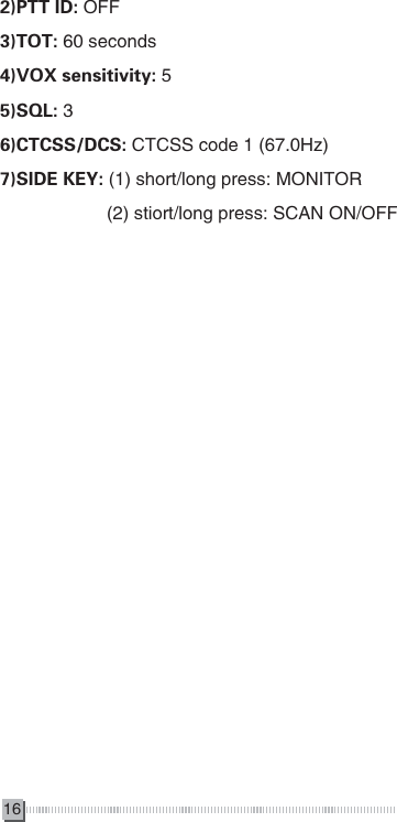 162)PTT ID: OFF3)TOT: 60 seconds4)VOX sensitivity: 55)SQL: 36)CTCSS/DCS: CTCSS code 1 (67.0Hz)7)SIDE KEY: (1) short/long press: MONITOR                     (2) stiort/long press: SCAN ON/OFF 