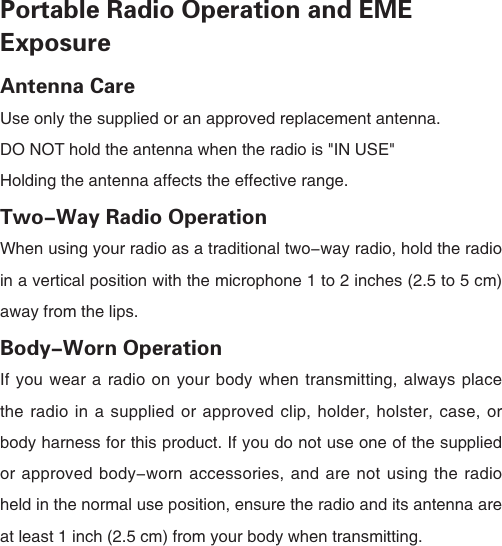 Portable Radio Operation and EME ExposureAntenna CareUse only the supplied or an approved replacement antenna.DO NOT hold the antenna when the radio is "IN USE"Holding the antenna affects the effective range.Two-Way Radio OperationWhen using your radio as a traditional two-way radio, hold the radio in a vertical position with the microphone 1 to 2 inches (2.5 to 5 cm) away from the lips.Body-Worn OperationIf you wear a radio on your body when transmitting, always place the radio in a supplied or approved clip, holder, holster, case, or body harness for this product. If you do not use one of the supplied or approved body-worn accessories, and are not using the radio held in the normal use position, ensure the radio and its antenna are at least 1 inch (2.5 cm) from your body when transmitting. 