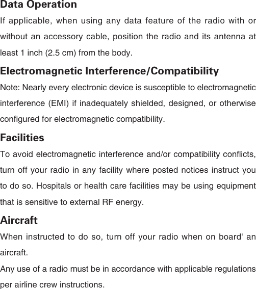 Data OperationIf applicable, when using any data feature of the radio with or without an accessory cable, position the radio and its antenna at least 1 inch (2.5 cm) from the body.Electromagnetic Interference/CompatibilityNote: Nearly every electronic device is susceptible to electromagnetic interference (EMI) if inadequately shielded, designed, or otherwise configured for electromagnetic compatibility.FacilitiesTo avoid electromagnetic interference and/or compatibility conflicts, turn off your radio in any facility where posted notices instruct you to do so. Hospitals or health care facilities may be using equipment that is sensitive to external RF energy.AircraftWhen instructed to do so, turn off your radio when on board' an aircraft.Any use of a radio must be in accordance with applicable regulations per airline crew instructions. 