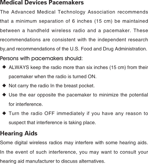 Medical Devices PacemakersThe Advanced Medical Technology Association recommends that a minimum separation of 6 inches (15 cm) be maintained between a handheld wireless radio and a pacemaker. These recommendations are consistent with the independent research by,and recommendations of the U.S. Food and Drug Administration.Persons with pacemakers should: ◆ALWAYS keep the radio more than six inches (15 cm) from their pacemaker when the radio is turned ON. ◆Not carry the radio In the breast pocket. ◆Use the ear opposite the pacemaker to minimize the potential for interference. ◆Turn the radio OFF immediately if you have any reason to suspect that interference is taking place.Hearing AidsSome digital wireless radios may interfere with some hearing aids. In the event of such interference, you may want to consult your hearing aid manufacturer to discuss alternatives. 