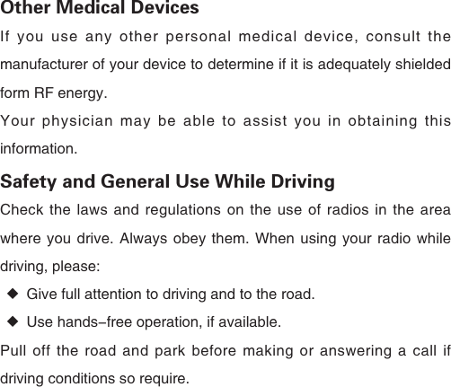 Other Medical DevicesIf you use any other personal medical device, consult the manufacturer of your device to determine if it is adequately shielded form RF energy.Your physician may be able to assist you in obtaining this information.Safety and General Use While DrivingCheck the laws and regulations on the use of radios in the area where you drive. Always obey them. When using your radio while driving, please: ◆Give full attention to driving and to the road. ◆Use hands-free operation, if available.Pull off the road and park before making or answering a call if driving conditions so require. 