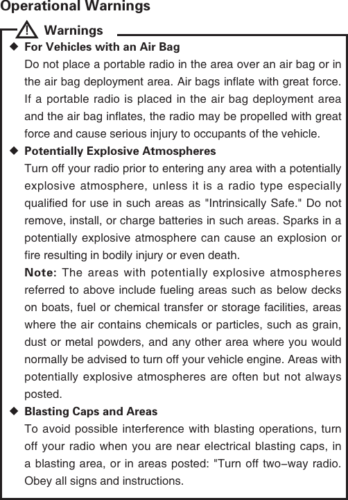 Operational Warnings!    Warnings  ◆For Vehicles with an Air BagDo not place a portable radio in the area over an air bag or in the air bag deployment area. Air bags inflate with great force. If a portable radio is placed in the air bag deployment area and the air bag inflates, the radio may be propelled with great force and cause serious injury to occupants of the vehicle. ◆Potentially Explosive AtmospheresTurn off your radio prior to entering any area with a potentially explosive atmosphere, unless it is a radio type especially qualified for use in such areas as "Intrinsically Safe." Do not remove, install, or charge batteries in such areas. Sparks in a potentially explosive atmosphere can cause an explosion or fire resulting in bodily injury or even death.Note: The areas with potentially explosive atmospheres referred to above include fueling areas such as below decks on boats, fuel or chemical transfer or storage facilities, areas where the air contains chemicals or particles, such as grain, dust or metal powders, and any other area where you would normally be advised to turn off your vehicle engine. Areas with potentially explosive atmospheres are often but not always posted. ◆Blasting Caps and AreasTo avoid possible interference with blasting operations, turn off your radio when you are near electrical blasting caps, in a blasting area, or in areas posted: "Turn off two-way radio. Obey all signs and instructions. 