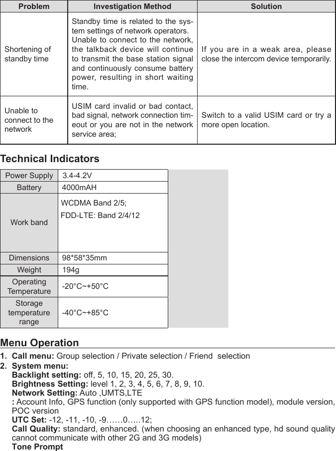 Problem Investigation Method SolutionShortening of standby timeStandby time is related to the sys-tem settings of network operators.Unable to connect to the network, the talkback device will continue to transmit the base station signal and continuously consume battery power, resulting in short waiting time.If you are in a weak area, please close the intercom device temporarily.Unable to connect to the networkUSIM card invalid or bad contact, bad signal, network connection tim-eout or you are not in the network service area;Switch to a valid USIM card or try a more open location.Technical IndicatorsPower Supply 3.4-4.2VBattery  4000mAHWork bandWCDMA Band 2/5;FDD-LTE: Band 2/4/12Dimensions 98*58*35mmWeight 194gOperating Temperature -20&deg;C~+50&deg;CStoragetemperature range-40&deg;C~+85&deg;CMenu Operation1. Call menu: Group selection / Private selection / Friend  selection2. System menu:Backlight setting: o, 5, 10, 15, 20, 25, 30.Brightness Setting: level 1, 2, 3, 4, 5, 6, 7, 8, 9, 10.Network Setting: Auto ,UMTS,LTE: Account Info, GPS function (only supported with GPS function model), module version,POC versionUTC Set: -12, -11, -10, -9&hellip;&hellip;0&hellip;..12;Call Quality: standard, enhanced. (when choosing an enhanced type, hd sound qualitycannot communicate with other 2G and 3G models)Tone Prompt