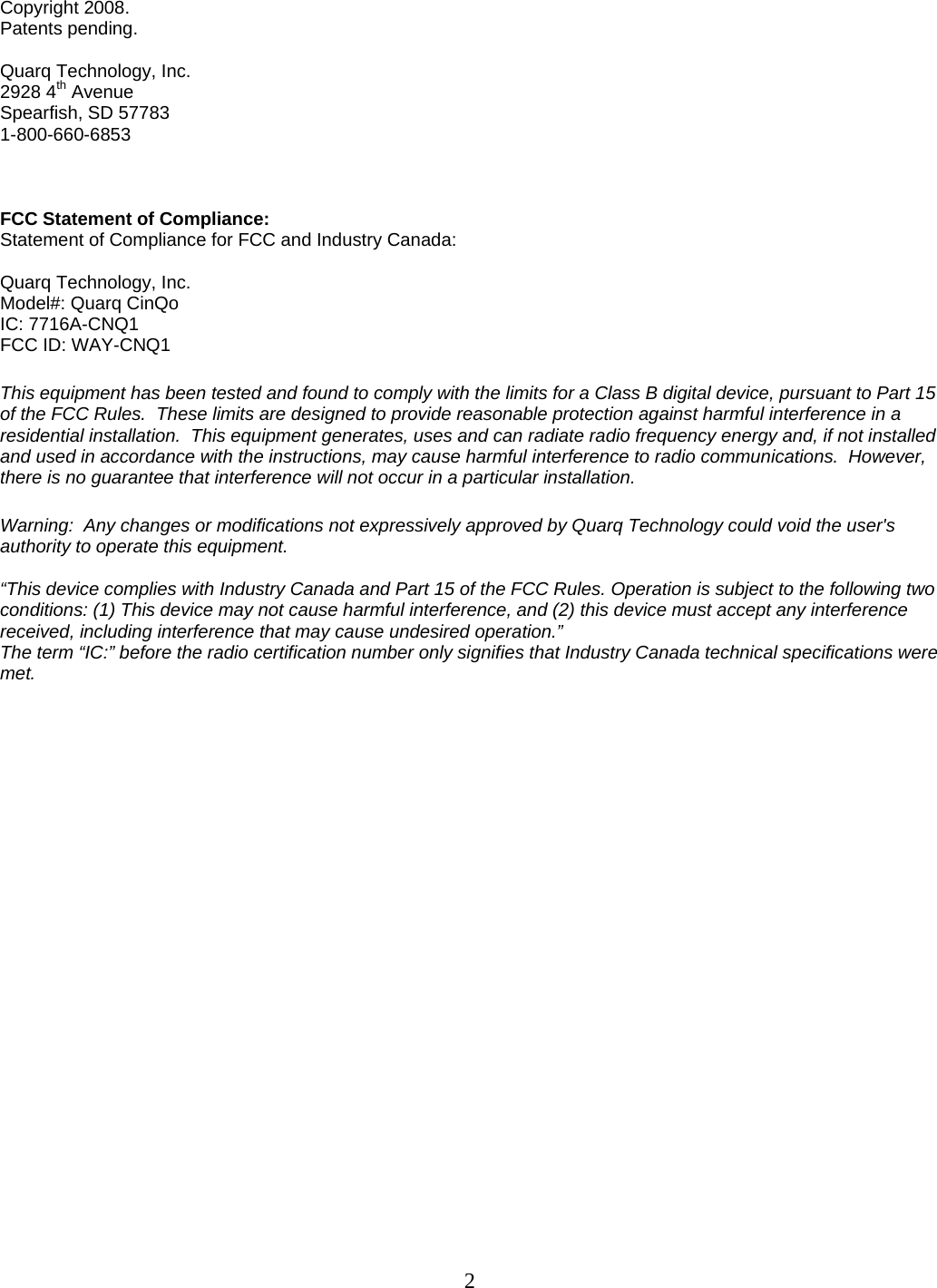  2Copyright 2008. Patents pending.  Quarq Technology, Inc. 2928 4th Avenue Spearfish, SD 57783 1-800-660-6853    FCC Statement of Compliance: Statement of Compliance for FCC and Industry Canada:  Quarq Technology, Inc. Model#: Quarq CinQo IC: 7716A-CNQ1 FCC ID: WAY-CNQ1  This equipment has been tested and found to comply with the limits for a Class B digital device, pursuant to Part 15 of the FCC Rules.  These limits are designed to provide reasonable protection against harmful interference in a residential installation.  This equipment generates, uses and can radiate radio frequency energy and, if not installed and used in accordance with the instructions, may cause harmful interference to radio communications.  However, there is no guarantee that interference will not occur in a particular installation.    Warning:  Any changes or modifications not expressively approved by Quarq Technology could void the user's authority to operate this equipment.  &ldquo;This device complies with Industry Canada and Part 15 of the FCC Rules. Operation is subject to the following two conditions: (1) This device may not cause harmful interference, and (2) this device must accept any interference received, including interference that may cause undesired operation.&rdquo; The term &ldquo;IC:&rdquo; before the radio certification number only signifies that Industry Canada technical specifications were met.    
