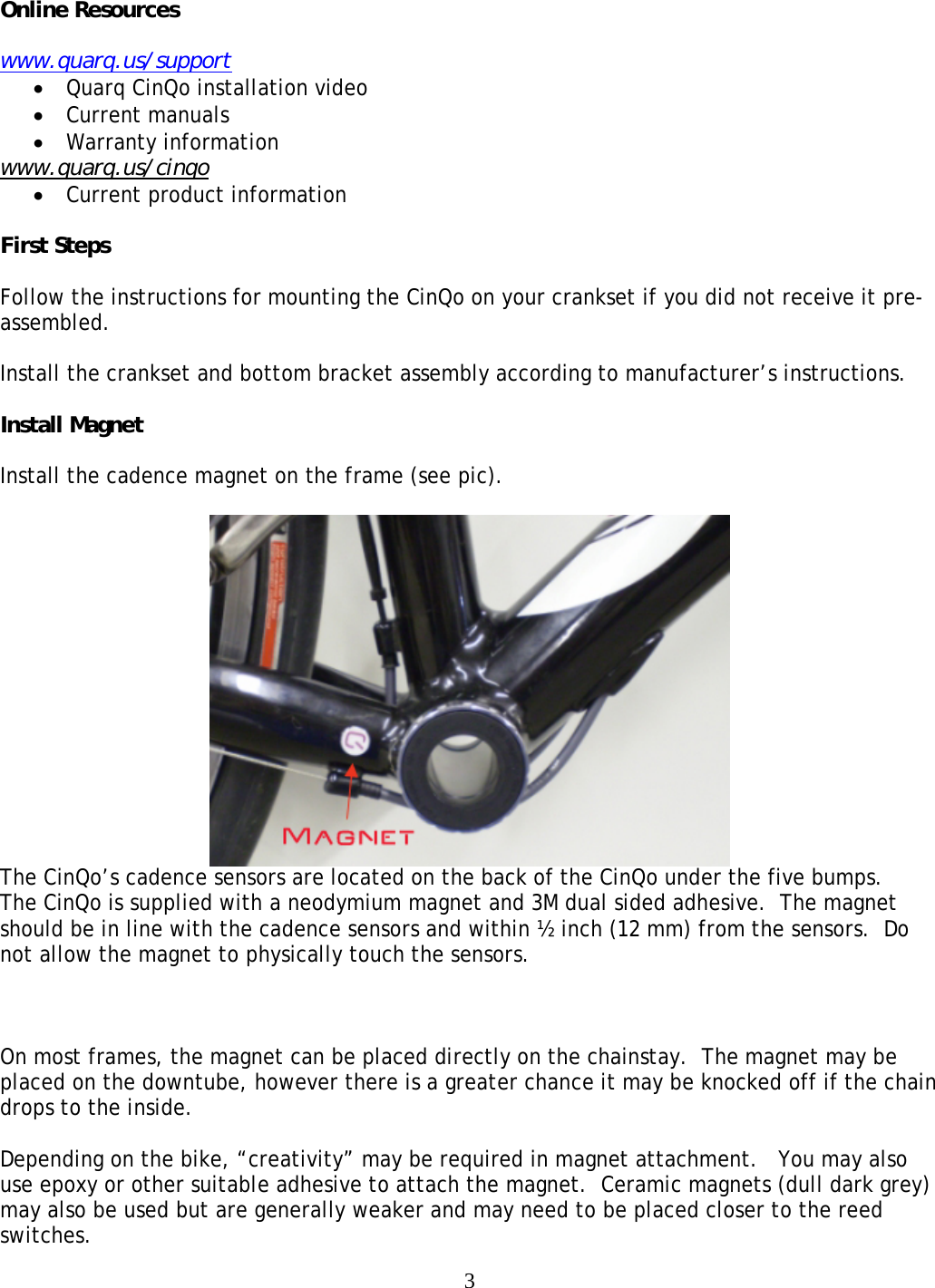  3Online Resources  www.quarq.us/support &bull; Quarq CinQo installation video &bull; Current manuals &bull; Warranty information www.quarq.us/cinqo &bull; Current product information  First Steps  Follow the instructions for mounting the CinQo on your crankset if you did not receive it pre-assembled.  Install the crankset and bottom bracket assembly according to manufacturer&rsquo;s instructions.  Install Magnet  Install the cadence magnet on the frame (see pic).     The CinQo&rsquo;s cadence sensors are located on the back of the CinQo under the five bumps.    The CinQo is supplied with a neodymium magnet and 3M dual sided adhesive.  The magnet should be in line with the cadence sensors and within &frac12; inch (12 mm) from the sensors.  Do not allow the magnet to physically touch the sensors.    On most frames, the magnet can be placed directly on the chainstay.  The magnet may be placed on the downtube, however there is a greater chance it may be knocked off if the chain drops to the inside.  Depending on the bike, &ldquo;creativity&rdquo; may be required in magnet attachment.   You may also use epoxy or other suitable adhesive to attach the magnet.  Ceramic magnets (dull dark grey) may also be used but are generally weaker and may need to be placed closer to the reed switches.  