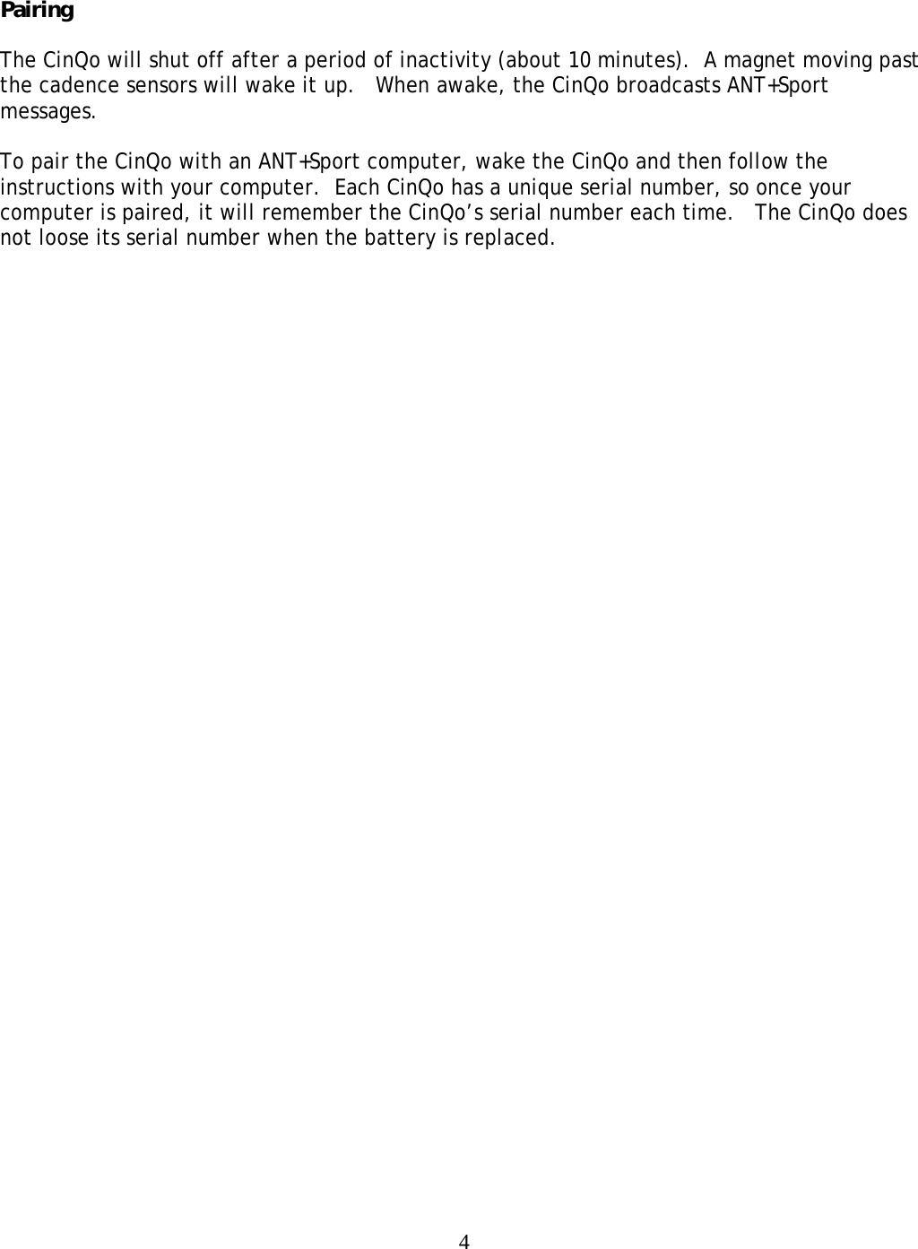  4 Pairing  The CinQo will shut off after a period of inactivity (about 10 minutes).  A magnet moving past the cadence sensors will wake it up.   When awake, the CinQo broadcasts ANT+Sport messages.    To pair the CinQo with an ANT+Sport computer, wake the CinQo and then follow the instructions with your computer.  Each CinQo has a unique serial number, so once your computer is paired, it will remember the CinQo&rsquo;s serial number each time.   The CinQo does not loose its serial number when the battery is replaced.  