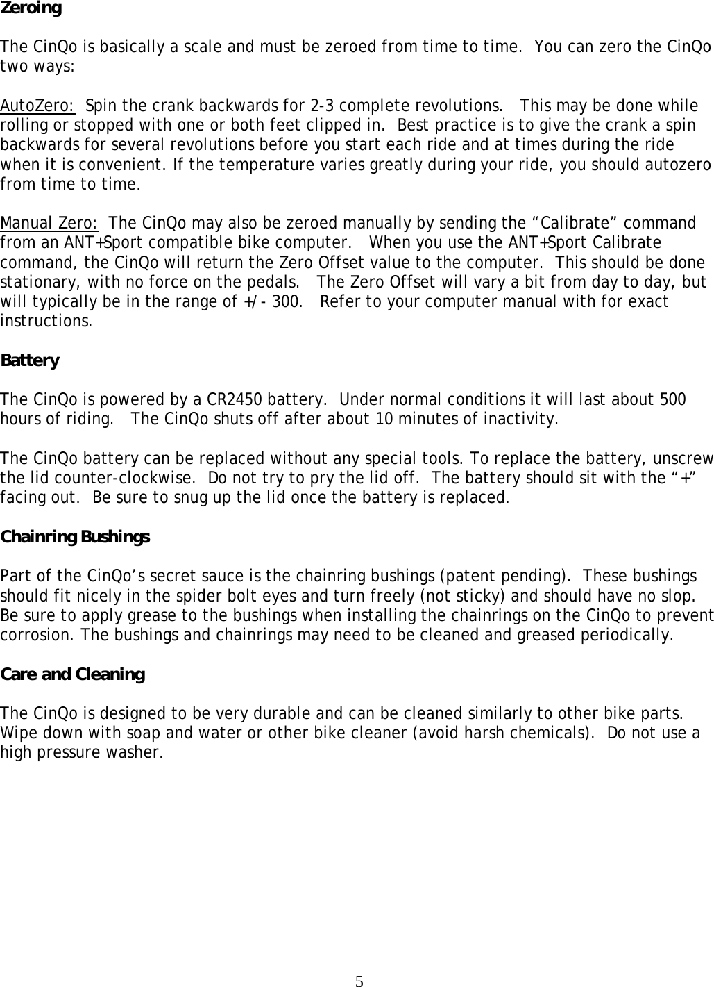 5Zeroing  The CinQo is basically a scale and must be zeroed from time to time.  You can zero the CinQo two ways:  AutoZero:  Spin the crank backwards for 2-3 complete revolutions.   This may be done while rolling or stopped with one or both feet clipped in.  Best practice is to give the crank a spin backwards for several revolutions before you start each ride and at times during the ride when it is convenient. If the temperature varies greatly during your ride, you should autozero from time to time.    Manual Zero:  The CinQo may also be zeroed manually by sending the &ldquo;Calibrate&rdquo; command from an ANT+Sport compatible bike computer.   When you use the ANT+Sport Calibrate command, the CinQo will return the Zero Offset value to the computer.  This should be done stationary, with no force on the pedals.   The Zero Offset will vary a bit from day to day, but will typically be in the range of +/- 300.   Refer to your computer manual with for exact instructions.  Battery  The CinQo is powered by a CR2450 battery.  Under normal conditions it will last about 500 hours of riding.   The CinQo shuts off after about 10 minutes of inactivity.    The CinQo battery can be replaced without any special tools. To replace the battery, unscrew the lid counter-clockwise.  Do not try to pry the lid off.  The battery should sit with the &ldquo;+&rdquo; facing out.  Be sure to snug up the lid once the battery is replaced.  Chainring Bushings  Part of the CinQo&rsquo;s secret sauce is the chainring bushings (patent pending).  These bushings should fit nicely in the spider bolt eyes and turn freely (not sticky) and should have no slop.  Be sure to apply grease to the bushings when installing the chainrings on the CinQo to prevent corrosion. The bushings and chainrings may need to be cleaned and greased periodically.  Care and Cleaning  The CinQo is designed to be very durable and can be cleaned similarly to other bike parts.   Wipe down with soap and water or other bike cleaner (avoid harsh chemicals).  Do not use a high pressure washer.              