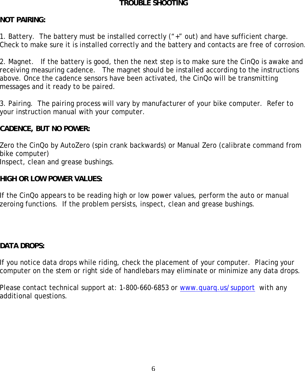  6      TROUBLE SHOOTING  NOT PAIRING:  1. Battery.  The battery must be installed correctly (&ldquo;+&rdquo; out) and have sufficient charge.  Check to make sure it is installed correctly and the battery and contacts are free of corrosion.  2. Magnet.   If the battery is good, then the next step is to make sure the CinQo is awake and receiving measuring cadence.   The magnet should be installed according to the instructions above. Once the cadence sensors have been activated, the CinQo will be transmitting messages and it ready to be paired.  3. Pairing.  The pairing process will vary by manufacturer of your bike computer.  Refer to your instruction manual with your computer.  CADENCE, BUT NO POWER:  Zero the CinQo by AutoZero (spin crank backwards) or Manual Zero (calibrate command from bike computer) Inspect, clean and grease bushings.  HIGH OR LOW POWER VALUES:  If the CinQo appears to be reading high or low power values, perform the auto or manual zeroing functions.  If the problem persists, inspect, clean and grease bushings.     DATA DROPS:  If you notice data drops while riding, check the placement of your computer.  Placing your computer on the stem or right side of handlebars may eliminate or minimize any data drops.  Please contact technical support at: 1-800-660-6853 or www.quarq.us/support  with any additional questions.   