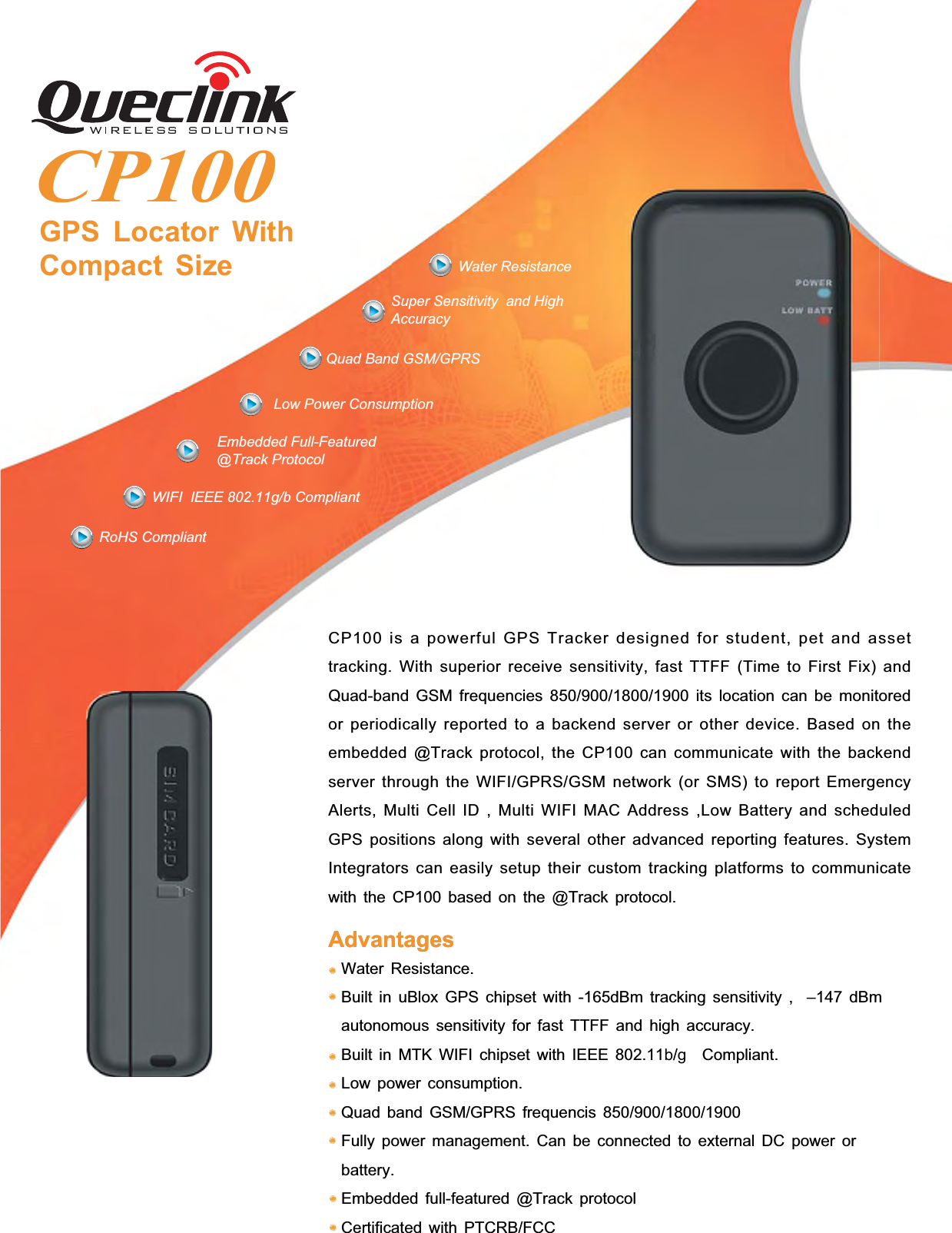 CP100GPS Locator WithCompact SizeSuper Sensitivity and HighAccuracyWater ResistanceQuad Band GSM/GPRSLow Power ConsumptionWIFI IEEE 802.11g/b CompliantEmbedded Full-Featured@Track ProtocolCP100 is a powerful GPS Tracker designed for student, pet and assettracking. With superior receive sensitivity, fast TTFF (Time to First Fix) andQuad-band GSM frequencies 850/900/1800/1900 its location can be monitoredor periodically reported to a backend server or other device. Based on theembedded @Track protocol, the CP100 can communicate with the backendserver through the WIFI/GPRS/GSM network (or SMS) to report EmergencyAlerts, Multi Cell ID , Multi WIFI MAC Address ,Low Battery and scheduledGPS positions along with several other advanced reporting features. SystemIntegrators can easily setup their custom tracking platforms to communicatewith the CP100 based on the @Track protocol.Water Resistance.Built in uBlox GPS chipset with -165dBm tracking sensitivity , –147 dBmautonomous sensitivity for fast TTFF and high accuracy.Built in MTK WIFI chipset with IEEE 802.11b/gCompliant.Low power consumption.Quad band GSM/GPRS frequencis 850/900/1800/1900Fully power management. Can be connected to external DC power orbattery.Embedded full-featured @Track protocolCertificated with PTCRB/FCCAdvantagesAdvantagesRoHS Compliant