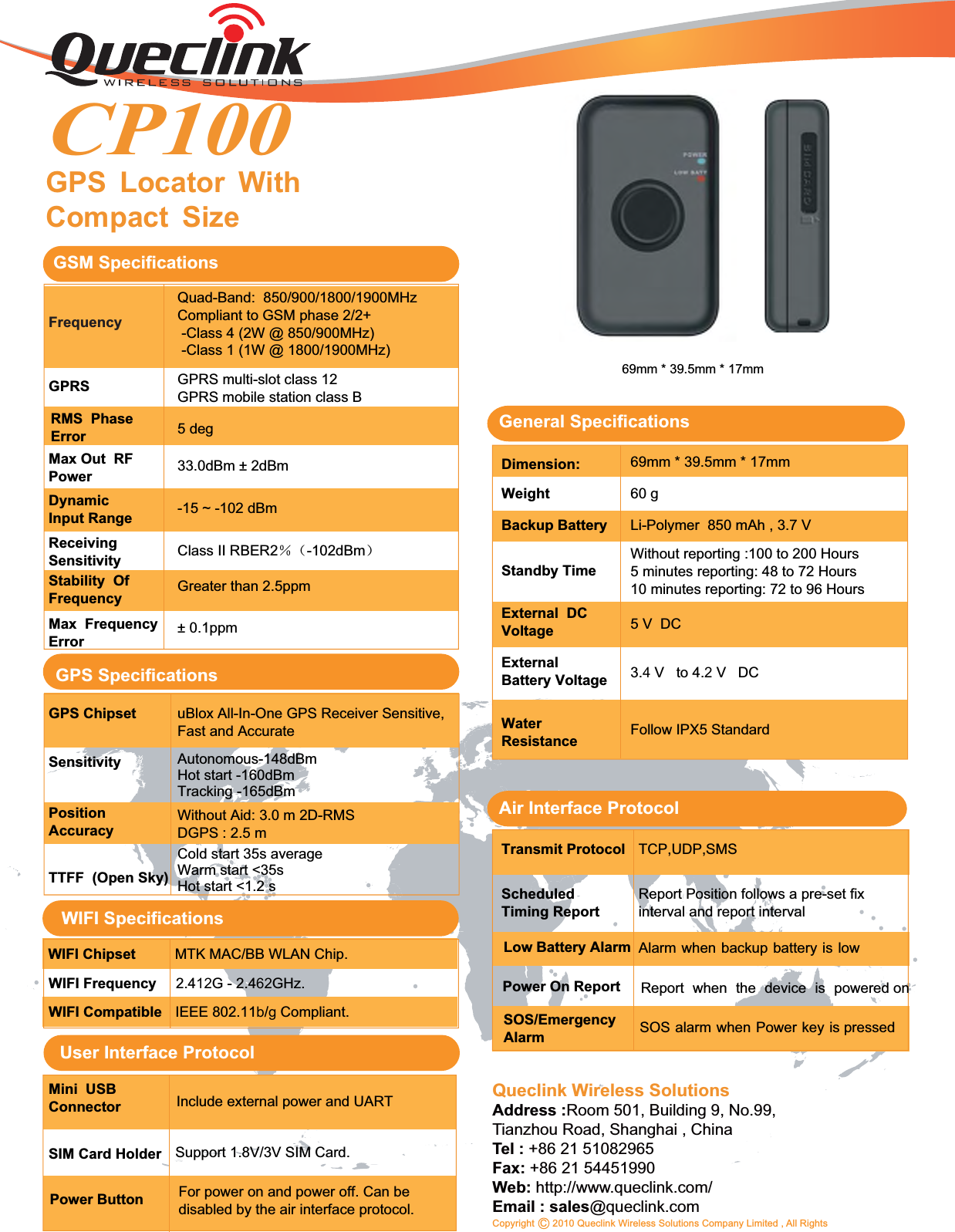 GPS Locator WithCompact SizeQueclink Wireless SolutionsAddress :Room 501, Building 9, No.99,Tianzhou Road, Shanghai , ChinaTel : +86 21 51082965Fax: +86 21 54451990Web: http://www.queclink.com/Email : sales@queclink.comCopyright C 2010 Queclink Wireless Solutions Company Limited , All Rights69mm * 39.5mm * 17mm60 gGPS SpecificationsGPS Chipset uBlox All-In-One GPS Receiver Sensitive,Fast and AccurateSensitivity Autonomous-148dBmHot start -160dBmTracking -165dBmPositionAccuracyWithout Aid: 3.0 m 2D-RMSDGPS : 2.5 mTTFF (Open Sky)Cold start 35s averageWarm start &lt;35sHot start &lt;1.2 sGeneral Specifications69mm * 39.5mm * 17mmDimension:WeightBackup BatteryStandby TimeLi-Polymer 850 mAh , 3.7 V5V DCExternal DCVoltageAir Interface ProtocolTransmit ProtocolScheduledTiming ReportReport Position follows a pre-set fixinterval and report intervalTCP,UDP,SMSLow Battery Alarm Alarm when backup battery is lowReport when the device is powered onPower On ReportSOS alarm when Power key is pressedSOS/EmergencyAlarmWithout reporting :100 to 200 Hours5 minutes reporting: 48 to 72 Hours10 minutes reporting: 72 to 96 HoursExternalBattery VoltageWaterResistance3.4V to 4.2V DCFollow IPX5 StandardMini USBConnectorPower ButtonSIM Card HolderInclude external power and UARTFor power on and power off. Can bedisabled by the air interface protocol.Support 1.8V/3V SIM Card.GPRSGSM SpecificationsFrequencyQuad-Band: 850/900/1800/1900MHzCompliant to GSM phase 2/2+-Class 4 (2W @ 850/900MHz)-Class 1 (1W @ 1800/1900MHz)GPRS multi-slot class 12GPRS mobile station class B5 deg33.0dBm ± 2dBmMax Out RFPowerDynamicInput Range -15 ~ -102 dBmReceivingSensitivityStability OfFrequencyMax FrequencyErrorClass II RBER2ˁ˄-102dBm˅Greater than 2.5ppm± 0.1ppmRMS PhaseErrorCP100User Interface ProtocolWIFI SpecificationsWIFI SpecificationsWIFI Chipset MTK MAC/BB WLAN Chip.WIFI Frequency 2.412G - 2.462GHz.WIFI Compatible IEEE 802.11b/gCompliant.