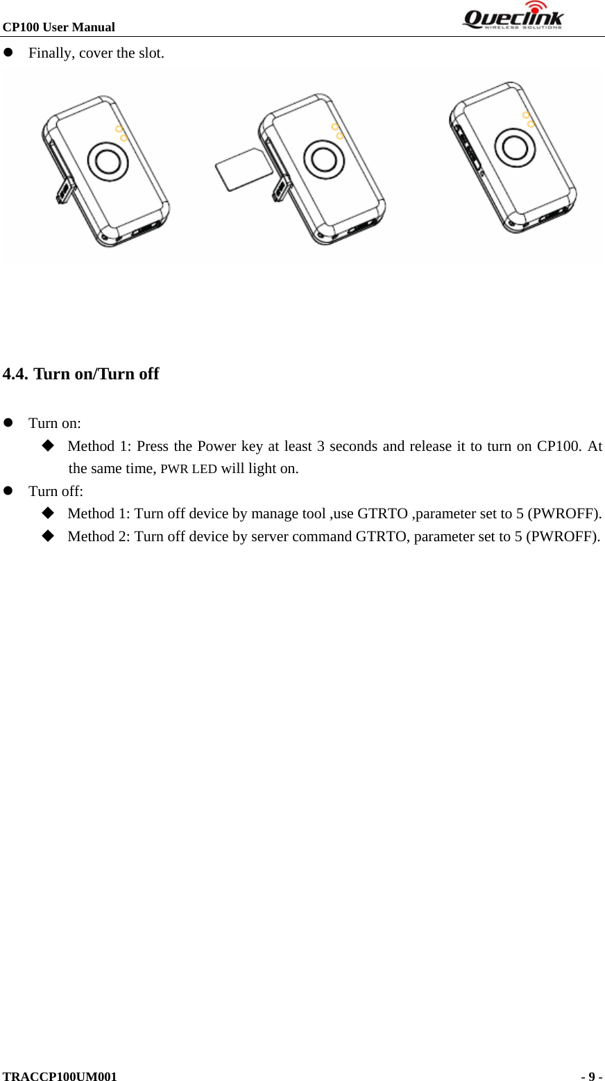 CP100 User Manual                                                                  TRACCP100UM001                                                                      - 9 -  z Finally, cover the slot.       4.4. Turn on/Turn off z Turn on:    Method 1: Press the Power key at least 3 seconds and release it to turn on CP100. At the same time, PWR LED will light on. z Turn off:    Method 1: Turn off device by manage tool ,use GTRTO ,parameter set to 5 (PWROFF).  Method 2: Turn off device by server command GTRTO, parameter set to 5 (PWROFF). 