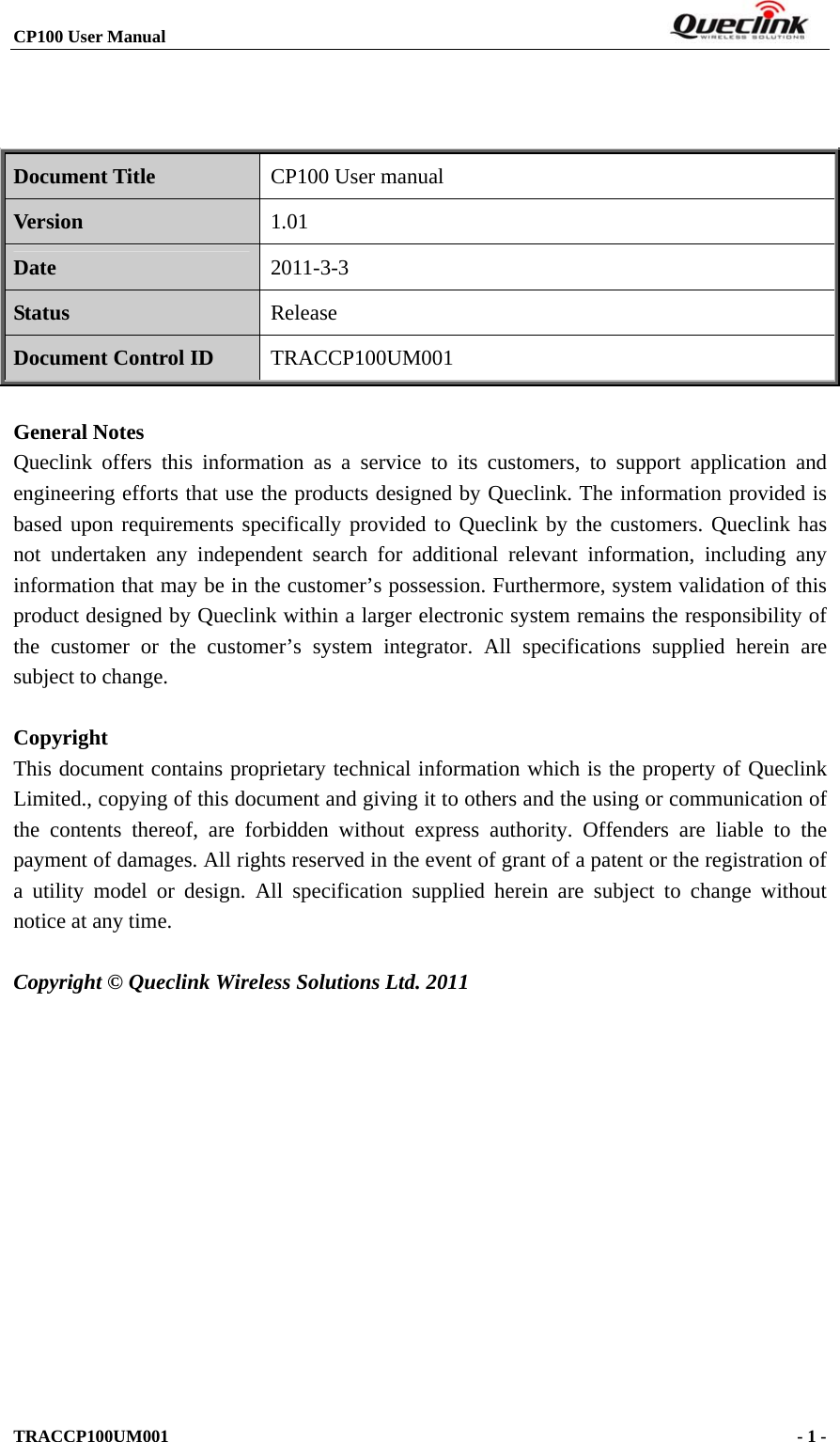 CP100 User Manual                                                                       TRACCP100UM001                                             - 1 -      Document Title CP100 User manual Version 1.01 Date 2011-3-3 Status Release Document Control ID TRACCP100UM001  General Notes Queclink offers this information as a service to its customers, to support application and engineering efforts that use the products designed by Queclink. The information provided is based upon requirements specifically provided to Queclink by the customers. Queclink has not undertaken any independent search for additional relevant information, including any information that may be in the customer’s possession. Furthermore, system validation of this product designed by Queclink within a larger electronic system remains the responsibility of the customer or the customer’s system integrator. All specifications supplied herein are subject to change.  Copyright This document contains proprietary technical information which is the property of Queclink Limited., copying of this document and giving it to others and the using or communication of the contents thereof, are forbidden without express authority. Offenders are liable to the payment of damages. All rights reserved in the event of grant of a patent or the registration of a utility model or design. All specification supplied herein are subject to change without notice at any time.  Copyright © Queclink Wireless Solutions Ltd. 2011           