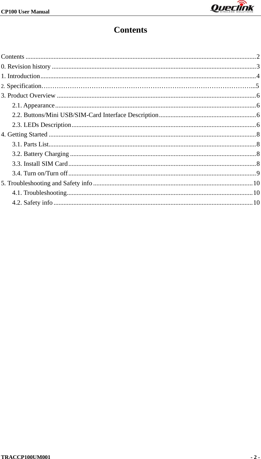 CP100 User Manual                                                                       TRACCP100UM001                                             - 2 -   Contents Contents ............................................................................................................................................2 0. Revision history ............................................................................................................................3 1. Introduction...................................................................................................................................4 2. Specification……………………………………………………………………………………...5 3. Product Overview .........................................................................................................................6 2.1. Appearance..........................................................................................................................6 2.2. Buttons/Mini USB/SIM-Card Interface Description...........................................................6 2.3. LEDs Description................................................................................................................6 4. Getting Started ..............................................................................................................................8 3.1. Parts List..............................................................................................................................8 3.2. Battery Charging .................................................................................................................8 3.3. Install SIM Card..................................................................................................................8 3.4. Turn on/Turn off..................................................................................................................9 5. Troubleshooting and Safety info.................................................................................................10 4.1. Troubleshooting.................................................................................................................10 4.2. Safety info.........................................................................................................................10  