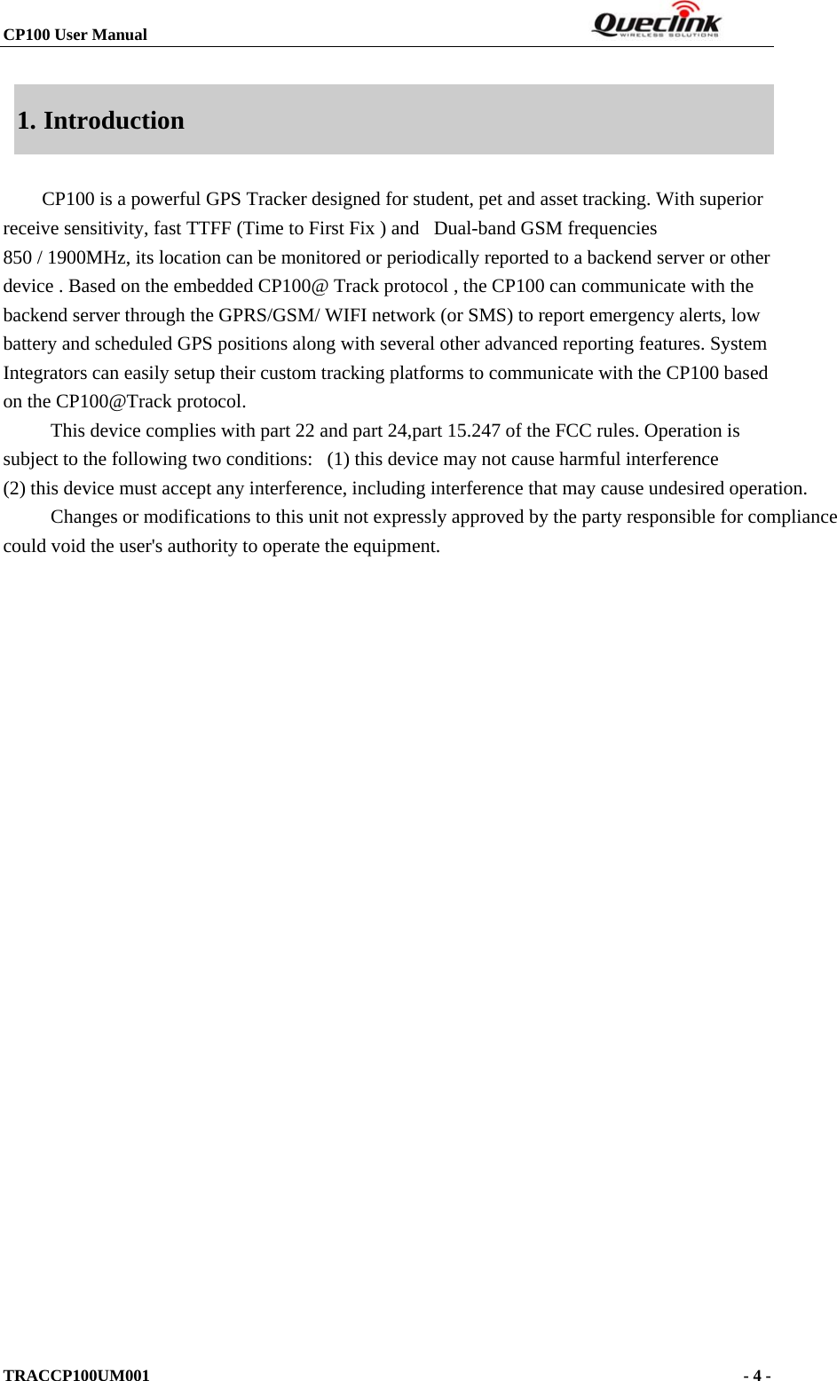 CP100 User Manual                                                                  TRACCP100UM001                                                                      - 4 -  1. Introduction CP100 is a powerful GPS Tracker designed for student, pet and asset tracking. With superior receive sensitivity, fast TTFF (Time to First Fix ) and   Dual-band GSM frequencies 850 / 1900MHz, its location can be monitored or periodically reported to a backend server or other device . Based on the embedded CP100@ Track protocol , the CP100 can communicate with the backend server through the GPRS/GSM/ WIFI network (or SMS) to report emergency alerts, low battery and scheduled GPS positions along with several other advanced reporting features. System Integrators can easily setup their custom tracking platforms to communicate with the CP100 based on the CP100@Track protocol.           This device complies with part 22 and part 24,part 15.247 of the FCC rules. Operation is subject to the following two conditions:   (1) this device may not cause harmful interference   (2) this device must accept any interference, including interference that may cause undesired operation.          Changes or modifications to this unit not expressly approved by the party responsible for compliance could void the user&apos;s authority to operate the equipment.                                  