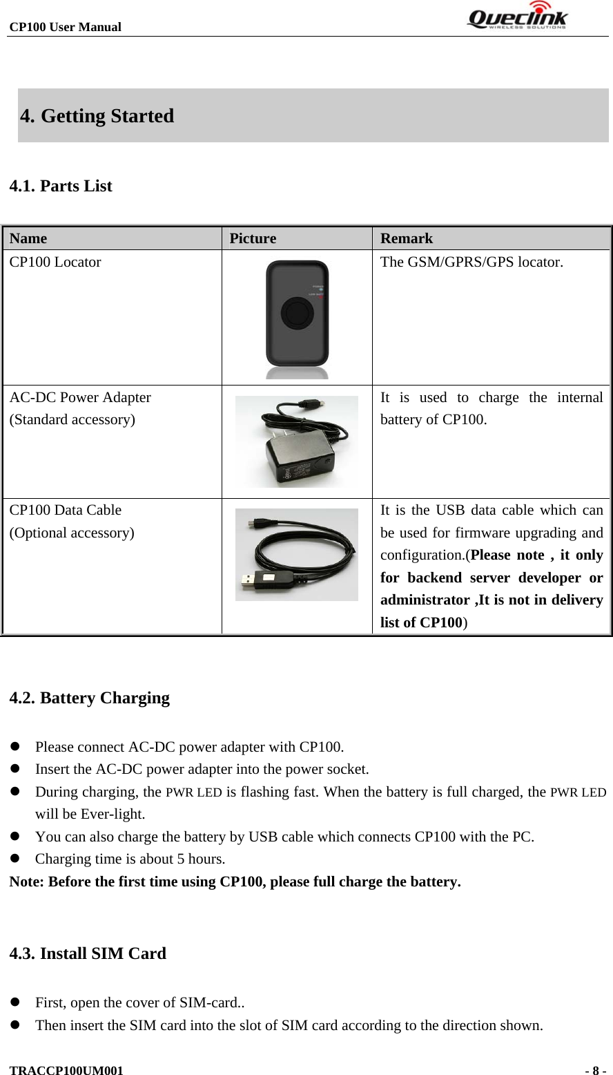 CP100 User Manual                                                                  TRACCP100UM001                                                                      - 8 -   4. Getting Started 4.1. Parts List Name   Picture  Remark CP100 Locator     The GSM/GPRS/GPS locator. AC-DC Power Adapter (Standard accessory)  It is used to charge the internal battery of CP100. CP100 Data Cable (Optional accessory)   It is the USB data cable which can be used for firmware upgrading and configuration.(Please note , it only for backend server developer or administrator ,It is not in delivery list of CP100)  4.2. Battery Charging z Please connect AC-DC power adapter with CP100. z Insert the AC-DC power adapter into the power socket.   z During charging, the PWR LED is flashing fast. When the battery is full charged, the PWR LED will be Ever-light.   z You can also charge the battery by USB cable which connects CP100 with the PC. z Charging time is about 5 hours. Note: Before the first time using CP100, please full charge the battery.  4.3. Install SIM Card z First, open the cover of SIM-card.. z Then insert the SIM card into the slot of SIM card according to the direction shown. 