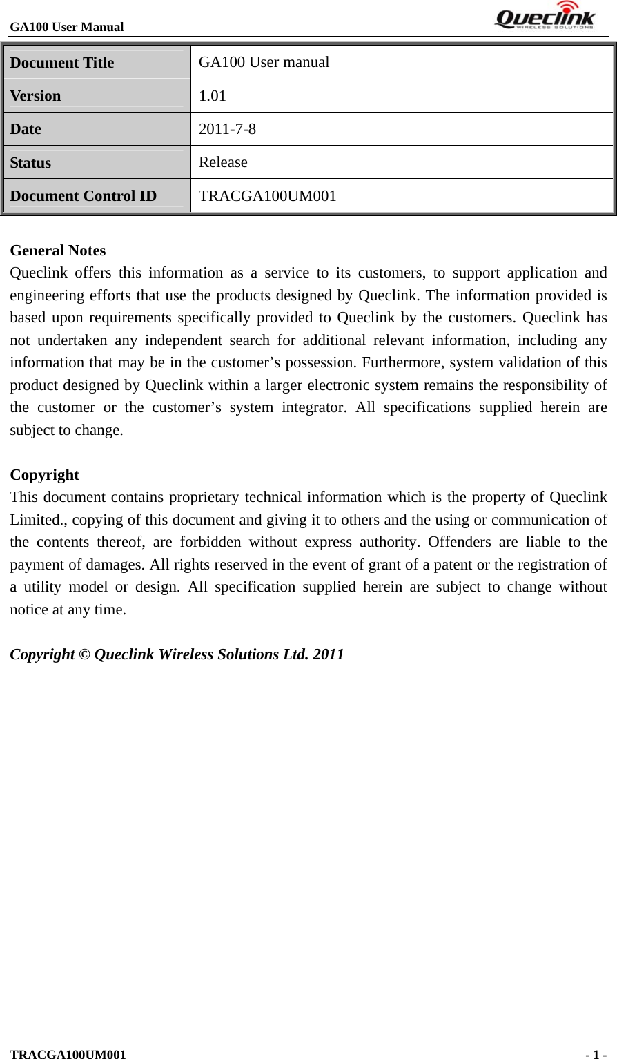 GA100 User Manual                                                                       TRACGA100UM001                                             - 1 -   Document Title GA100 User manual Version 1.01 Date 2011-7-8 Status Release Document Control ID TRACGA100UM001  General Notes Queclink offers this information as a service to its customers, to support application and engineering efforts that use the products designed by Queclink. The information provided is based upon requirements specifically provided to Queclink by the customers. Queclink has not undertaken any independent search for additional relevant information, including any information that may be in the customer’s possession. Furthermore, system validation of this product designed by Queclink within a larger electronic system remains the responsibility of the customer or the customer’s system integrator. All specifications supplied herein are subject to change.  Copyright This document contains proprietary technical information which is the property of Queclink Limited., copying of this document and giving it to others and the using or communication of the contents thereof, are forbidden without express authority. Offenders are liable to the payment of damages. All rights reserved in the event of grant of a patent or the registration of a utility model or design. All specification supplied herein are subject to change without notice at any time.  Copyright © Queclink Wireless Solutions Ltd. 2011           