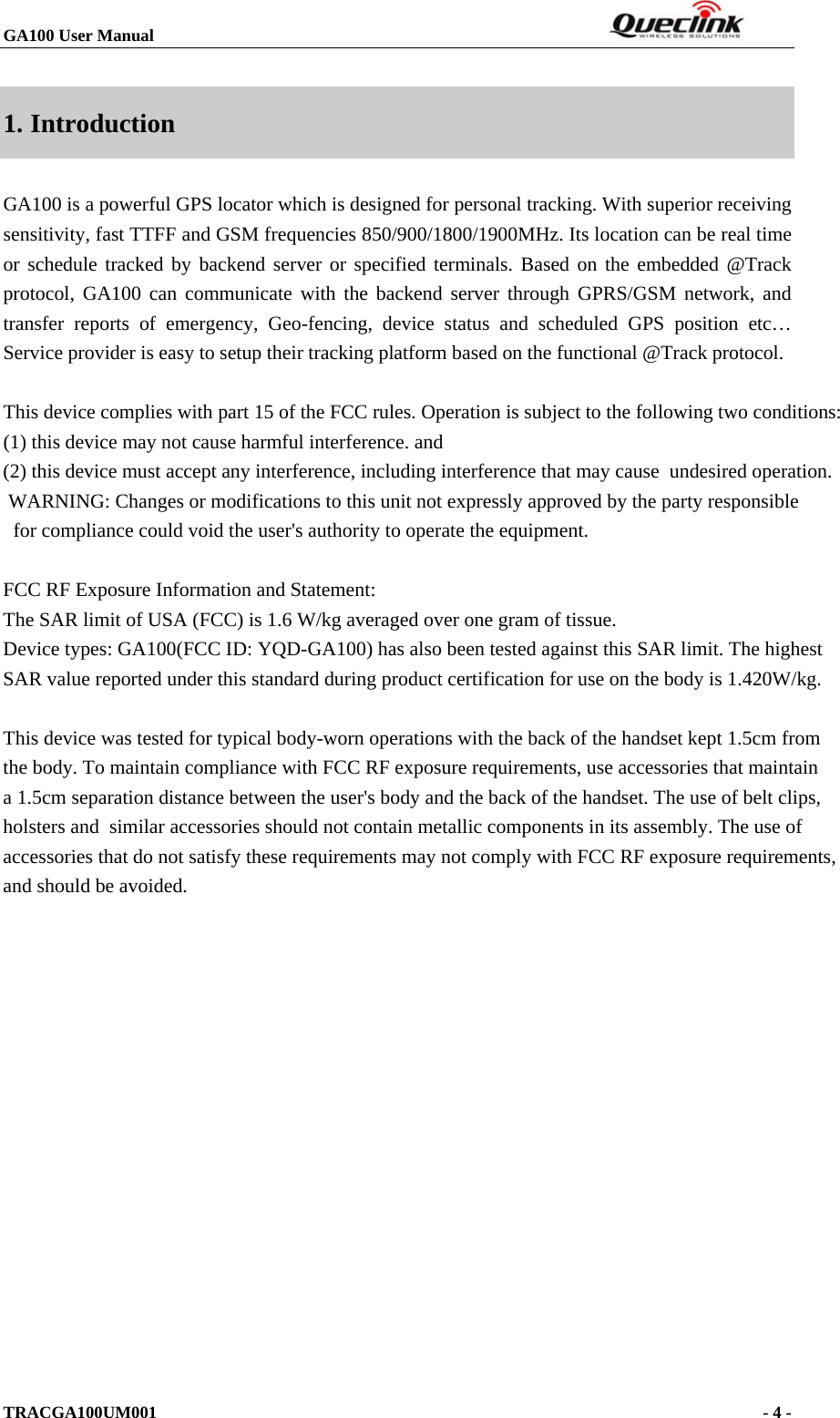 GA100 User Manual                                                                  TRACGA100UM001                                                                      - 4 -  1. Introduction GA100 is a powerful GPS locator which is designed for personal tracking. With superior receiving sensitivity, fast TTFF and GSM frequencies 850/900/1800/1900MHz. Its location can be real time or schedule tracked by backend server or specified terminals. Based on the embedded @Track protocol, GA100 can communicate with the backend server through GPRS/GSM network, and transfer reports of emergency, Geo-fencing, device status and scheduled GPS position etc… Service provider is easy to setup their tracking platform based on the functional @Track protocol.  This device complies with part 15 of the FCC rules. Operation is subject to the following two conditions:       (1) this device may not cause harmful interference. and    (2) this device must accept any interference, including interference that may cause  undesired operation.  WARNING: Changes or modifications to this unit not expressly approved by the party responsible   for compliance could void the user&apos;s authority to operate the equipment.  FCC RF Exposure Information and Statement:The SAR limit of USA (FCC) is 1.6 W/kg averaged over one gram of tissue.Device types: GA100(FCC ID: YQD-GA100) has also been tested against this SAR limit. The highest SAR value reported under this standard during product certification for use on the body is 1.420W/kg.    This device was tested for typical body-worn operations with the back of the handset kept 1.5cm from the body. To maintain compliance with FCC RF exposure requirements, use accessories that maintain a 1.5cm separation distance between the user&apos;s body and the back of the handset. The use of belt clips, holsters and  similar accessories should not contain metallic components in its assembly. The use ofaccessories that do not satisfy these requirements may not comply with FCC RF exposure requirements, and should be avoided.                                                                                           