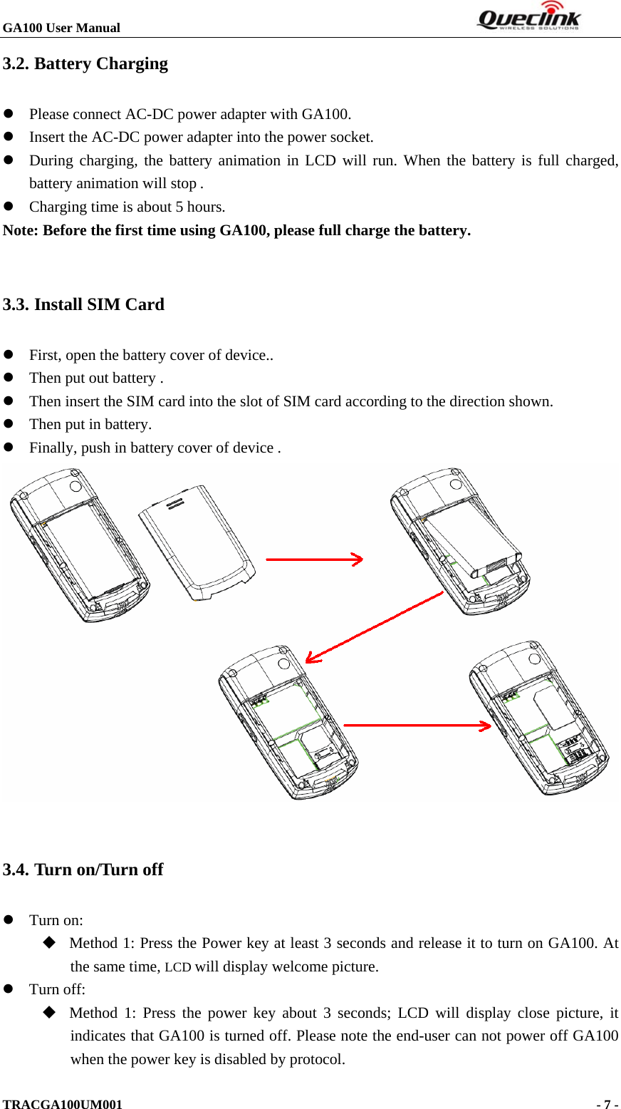 GA100 User Manual                                                                  TRACGA100UM001                                                                      - 7 -  3.2. Battery Charging z Please connect AC-DC power adapter with GA100. z Insert the AC-DC power adapter into the power socket.   z During charging, the battery animation in LCD will run. When the battery is full charged, battery animation will stop .  z Charging time is about 5 hours. Note: Before the first time using GA100, please full charge the battery.  3.3. Install SIM Card z First, open the battery cover of device.. z Then put out battery . z Then insert the SIM card into the slot of SIM card according to the direction shown. z Then put in battery. z Finally, push in battery cover of device .     3.4. Turn on/Turn off z Turn on:    Method 1: Press the Power key at least 3 seconds and release it to turn on GA100. At the same time, LCD will display welcome picture. z Turn off:    Method 1: Press the power key about 3 seconds; LCD will display close picture, it indicates that GA100 is turned off. Please note the end-user can not power off GA100 when the power key is disabled by protocol. 