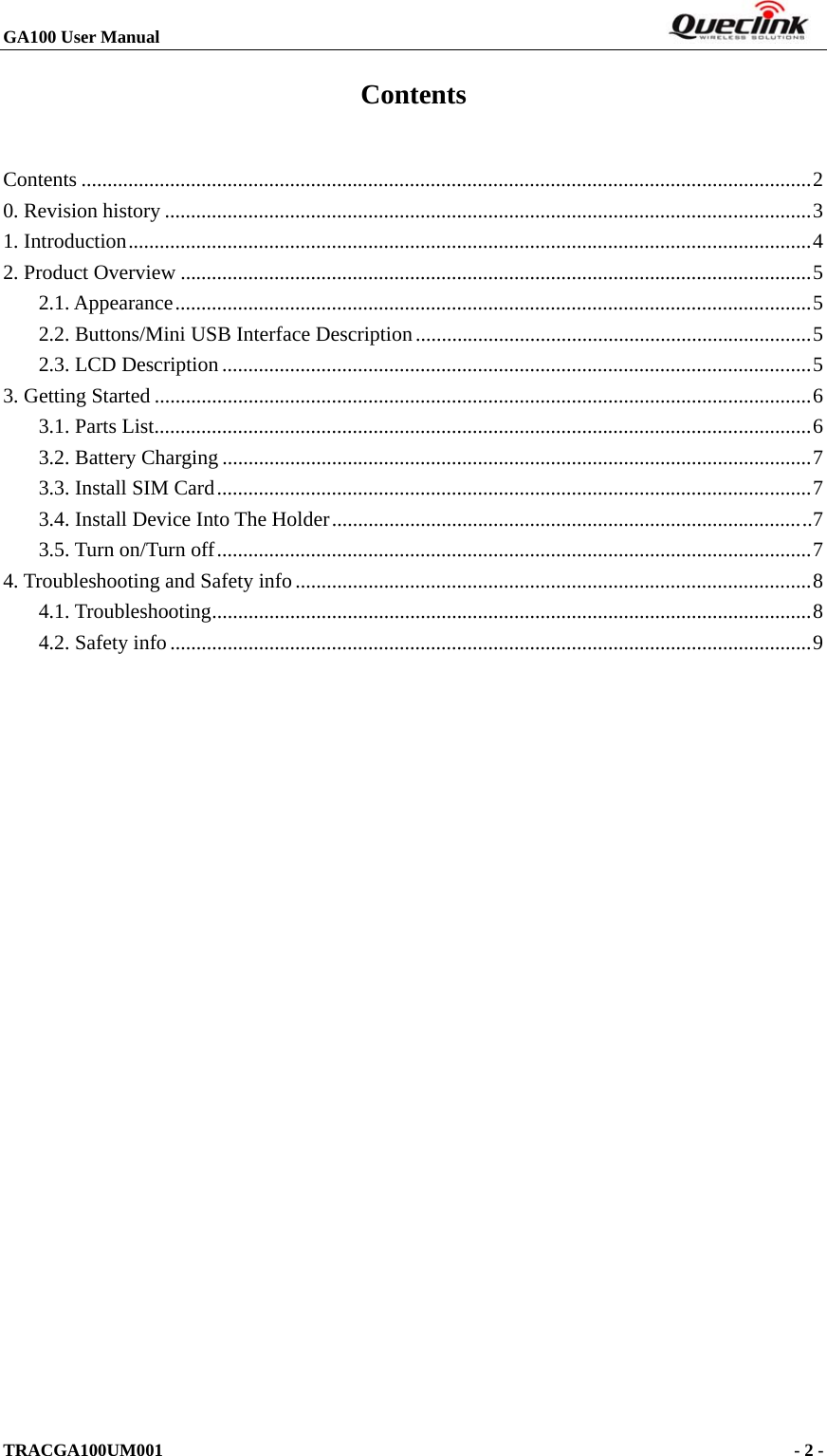 GA100 User Manual                                                                       TRACGA100UM001                                             - 2 -   Contents Contents ............................................................................................................................................2 0. Revision history ............................................................................................................................3 1. Introduction...................................................................................................................................4 2. Product Overview .........................................................................................................................5 2.1. Appearance..........................................................................................................................5 2.2. Buttons/Mini USB Interface Description............................................................................5 2.3. LCD Description .................................................................................................................5 3. Getting Started ..............................................................................................................................6 3.1. Parts List..............................................................................................................................6 3.2. Battery Charging .................................................................................................................7 3.3. Install SIM Card..................................................................................................................7 3.4. Install Device Into The Holder............................................................................................7 3.5. Turn on/Turn off..................................................................................................................7 4. Troubleshooting and Safety info...................................................................................................8 4.1. Troubleshooting...................................................................................................................8 4.2. Safety info...........................................................................................................................9  