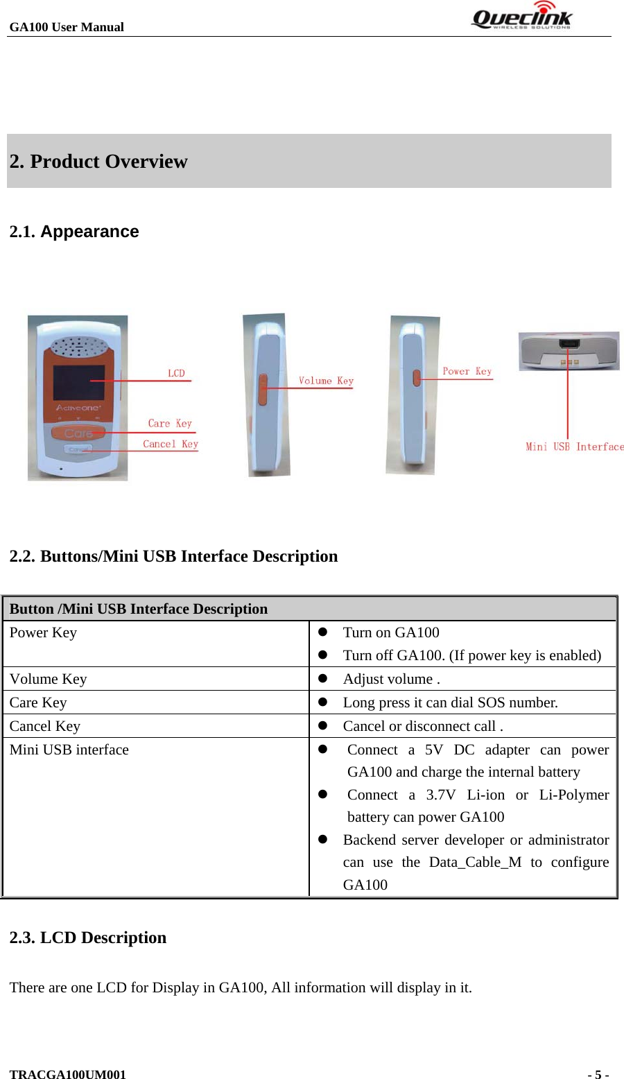 GA100 User Manual                                                                  TRACGA100UM001                                                                      - 5 -     2. Product Overview 2.1. Appearance  2.2. Buttons/Mini USB Interface Description Button /Mini USB Interface Description Power Key  z Turn on GA100 z Turn off GA100. (If power key is enabled) Volume Key  z Adjust volume . Care Key  z Long press it can dial SOS number. Cancel Key  z Cancel or disconnect call . Mini USB interface  z Connect a 5V DC adapter can power GA100 and charge the internal battery    z Connect a 3.7V Li-ion or Li-Polymer battery can power GA100 z Backend server developer or administrator can use the Data_Cable_M to configure GA100 2.3. LCD Description There are one LCD for Display in GA100, All information will display in it.   