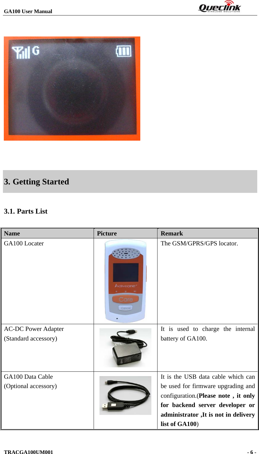 GA100 User Manual                                                                  TRACGA100UM001                                                                      - 6 -       3. Getting Started 3.1. Parts List Name   Picture  Remark GA100 Locater  The GSM/GPRS/GPS locator. AC-DC Power Adapter (Standard accessory)  It is used to charge the internal battery of GA100. GA100 Data Cable (Optional accessory)   It is the USB data cable which can be used for firmware upgrading and configuration.(Please note , it only for backend server developer or administrator ,It is not in delivery list of GA100)  