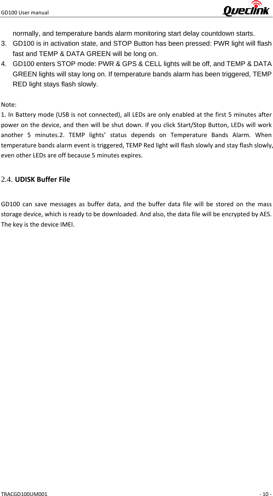 GD100UsermanualTRACGD100UM001 ‐10‐normally, and temperature bands alarm monitoring start delay countdown starts. 3.  GD100 is in activation state, and STOP Button has been pressed: PWR light will flash fast and TEMP &amp; DATA GREEN will be long on. 4.  GD100 enters STOP mode: PWR &amp; GPS &amp; CELL lights will be off, and TEMP &amp; DATA GREEN lights will stay long on. If temperature bands alarm has been triggered, TEMP RED light stays flash slowly.  Note:1.InBatterymode(USBisnotconnected),allLEDsareonlyenabledatthefirst5minutesafterpoweronthedevice,andthenwillbeshutdown.IfyouclickStart/StopButton,LEDswillworkanother5minutes.2.TEMPlights’statusdependsonTemperatureBandsAlarm.Whentemperaturebandsalarmeventistriggered,TEMPRedlightwillflashslowlyandstayflashslowly,evenotherLEDsareoffbecause5minutesexpires.2.4. UDISKBufferFileGD100cansavemessagesasbufferdata,andthebufferdatafilewillbestoredonthemassstoragedevice,whichisreadytobedownloaded.Andalso,thedatafilewillbeencryptedbyAES.ThekeyisthedeviceIMEI.