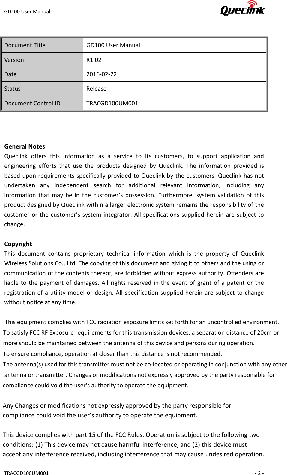 GD100UserManualTRACGD100UM001 ‐2‐DocumentTitleGD100UserManualVersionR1.02Date2016‐02‐22StatusReleaseDocumentControlIDTRACGD100UM001GeneralNotesQueclinkoffersthisinformationasaservicetoitscustomers,tosupportapplicationandengineeringeffortsthatusetheproductsdesignedbyQueclink.TheinformationprovidedisbaseduponrequirementsspecificallyprovidedtoQueclinkbythecustomers.Queclinkhasnotundertakenanyindependentsearchforadditionalrelevantinformation,includinganyinformationthatmaybeinthecustomer’spossession.Furthermore,systemvalidationofthisproductdesignedbyQueclinkwithinalargerelectronicsystemremainstheresponsibilityofthecustomerorthecustomer’ssystemintegrator.Allspecificationssuppliedhereinaresubjecttochange.CopyrightThisdocumentcontainsproprietarytechnicalinformationwhichisthepropertyofQueclinkWirelessSolutionsCo.,Ltd.Thecopyingofthisdocumentandgivingittoothersandtheusingorcommunicationofthecontentsthereof,areforbiddenwithoutexpressauthority.Offendersareliabletothepaymentofdamages.Allrightsreservedintheeventofgrantofapatentortheregistrationofautilitymodelordesign.Allspecificationsuppliedhereinaresubjecttochangewithoutnoticeatanytime.  This equipment complies with FCC radiation exposure limits set forth for an uncontrolled environment.To satisfy FCC RF Exposure requirements for this transmission devices, a separation distance of 20cm or more should be maintained between the antenna of this device and persons during operation. To ensure compliance, operation at closer than this distance is not recommended. The antenna(s) used for this transmitter must not be co-located or operating in conjunction with any other antenna or transmitter. Changes or modifications not expressly approved by the party responsible for compliance could void the user&apos;s authority to operate the equipment.  AnyChangesormodificationsnotexpresslyapprovedbythepartyresponsibleforcompliancecouldvoidtheuser’sauthoritytooperatetheequipment.Thisdevicecomplieswithpart15oftheFCCRules.Operationissubjecttothefollowingtwoconditions:(1)Thisdevicemaynotcauseharmfulinterference,and(2)thisdevicemustacceptanyinterferencereceived,includinginterferencethatmaycauseundesiredoperation. 